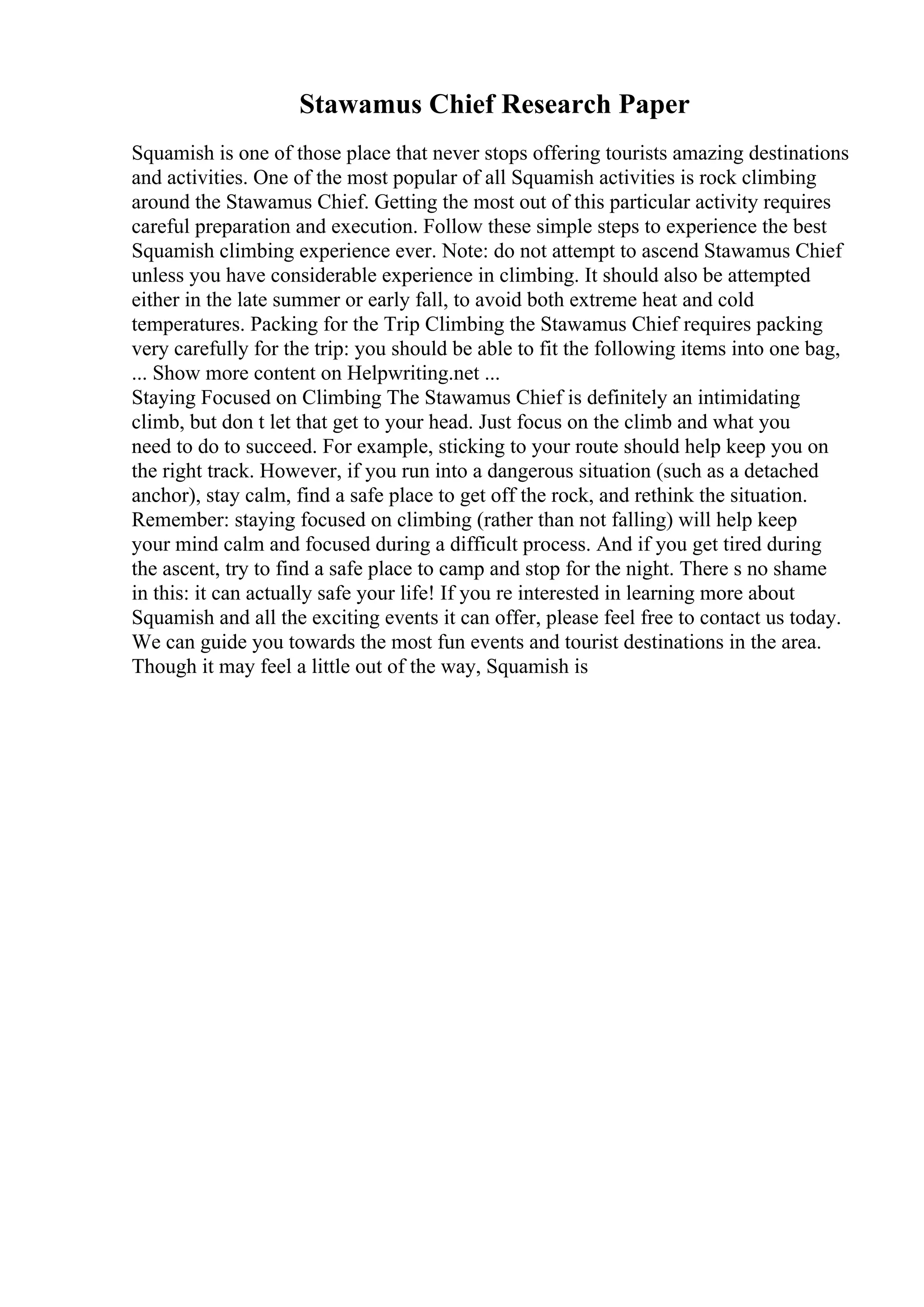 Stawamus Chief Research Paper
Squamish is one of those place that never stops offering tourists amazing destinations
and activities. One of the most popular of all Squamish activities is rock climbing
around the Stawamus Chief. Getting the most out of this particular activity requires
careful preparation and execution. Follow these simple steps to experience the best
Squamish climbing experience ever. Note: do not attempt to ascend Stawamus Chief
unless you have considerable experience in climbing. It should also be attempted
either in the late summer or early fall, to avoid both extreme heat and cold
temperatures. Packing for the Trip Climbing the Stawamus Chief requires packing
very carefully for the trip: you should be able to fit the following items into one bag,
... Show more content on Helpwriting.net ...
Staying Focused on Climbing The Stawamus Chief is definitely an intimidating
climb, but don t let that get to your head. Just focus on the climb and what you
need to do to succeed. For example, sticking to your route should help keep you on
the right track. However, if you run into a dangerous situation (such as a detached
anchor), stay calm, find a safe place to get off the rock, and rethink the situation.
Remember: staying focused on climbing (rather than not falling) will help keep
your mind calm and focused during a difficult process. And if you get tired during
the ascent, try to find a safe place to camp and stop for the night. There s no shame
in this: it can actually safe your life! If you re interested in learning more about
Squamish and all the exciting events it can offer, please feel free to contact us today.
We can guide you towards the most fun events and tourist destinations in the area.
Though it may feel a little out of the way, Squamish is
 