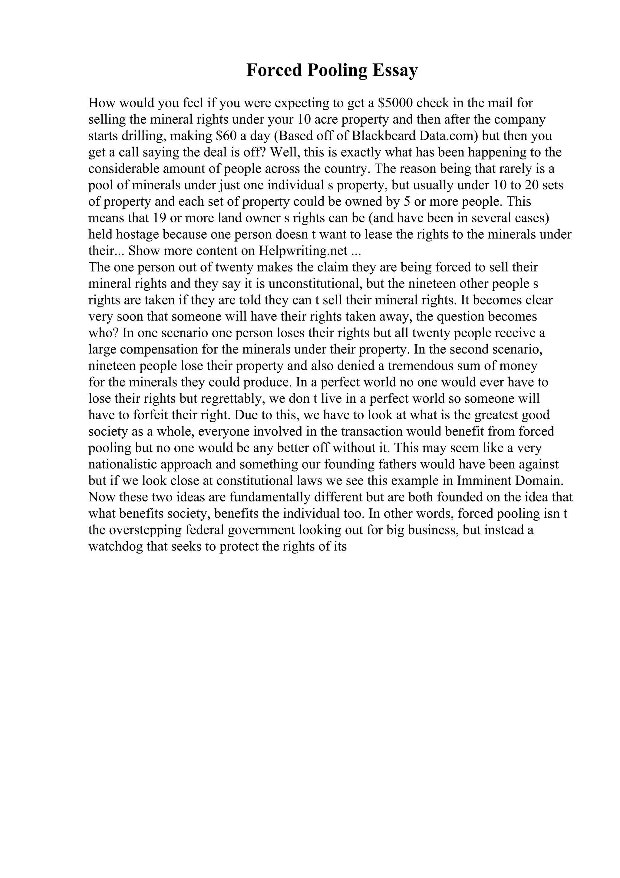 Forced Pooling Essay
How would you feel if you were expecting to get a $5000 check in the mail for
selling the mineral rights under your 10 acre property and then after the company
starts drilling, making $60 a day (Based off of Blackbeard Data.com) but then you
get a call saying the deal is off? Well, this is exactly what has been happening to the
considerable amount of people across the country. The reason being that rarely is a
pool of minerals under just one individual s property, but usually under 10 to 20 sets
of property and each set of property could be owned by 5 or more people. This
means that 19 or more land owner s rights can be (and have been in several cases)
held hostage because one person doesn t want to lease the rights to the minerals under
their... Show more content on Helpwriting.net ...
The one person out of twenty makes the claim they are being forced to sell their
mineral rights and they say it is unconstitutional, but the nineteen other people s
rights are taken if they are told they can t sell their mineral rights. It becomes clear
very soon that someone will have their rights taken away, the question becomes
who? In one scenario one person loses their rights but all twenty people receive a
large compensation for the minerals under their property. In the second scenario,
nineteen people lose their property and also denied a tremendous sum of money
for the minerals they could produce. In a perfect world no one would ever have to
lose their rights but regrettably, we don t live in a perfect world so someone will
have to forfeit their right. Due to this, we have to look at what is the greatest good
society as a whole, everyone involved in the transaction would benefit from forced
pooling but no one would be any better off without it. This may seem like a very
nationalistic approach and something our founding fathers would have been against
but if we look close at constitutional laws we see this example in Imminent Domain.
Now these two ideas are fundamentally different but are both founded on the idea that
what benefits society, benefits the individual too. In other words, forced pooling isn t
the overstepping federal government looking out for big business, but instead a
watchdog that seeks to protect the rights of its
 