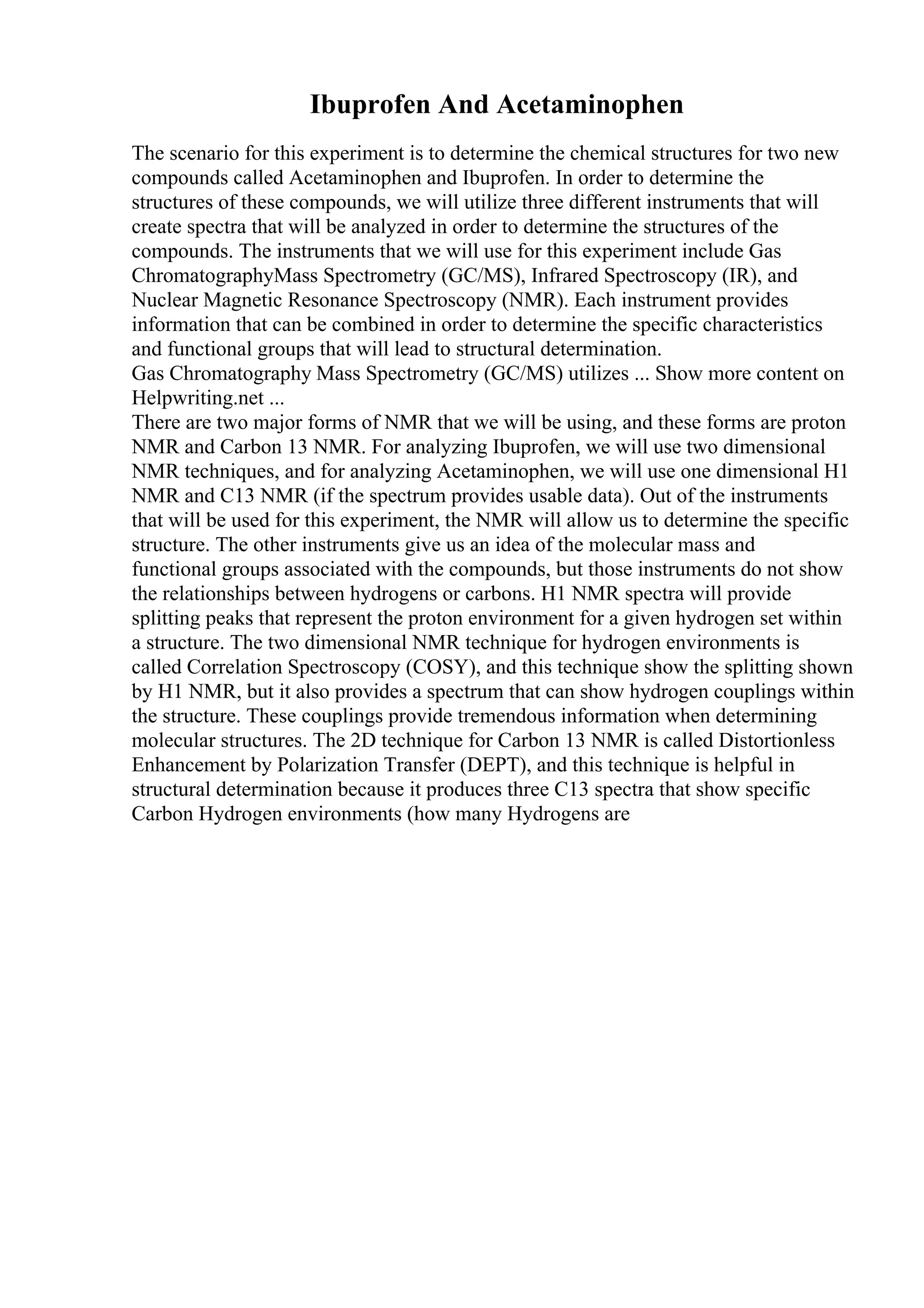 Ibuprofen And Acetaminophen
The scenario for this experiment is to determine the chemical structures for two new
compounds called Acetaminophen and Ibuprofen. In order to determine the
structures of these compounds, we will utilize three different instruments that will
create spectra that will be analyzed in order to determine the structures of the
compounds. The instruments that we will use for this experiment include Gas
ChromatographyMass Spectrometry (GC/MS), Infrared Spectroscopy (IR), and
Nuclear Magnetic Resonance Spectroscopy (NMR). Each instrument provides
information that can be combined in order to determine the specific characteristics
and functional groups that will lead to structural determination.
Gas Chromatography Mass Spectrometry (GC/MS) utilizes ... Show more content on
Helpwriting.net ...
There are two major forms of NMR that we will be using, and these forms are proton
NMR and Carbon 13 NMR. For analyzing Ibuprofen, we will use two dimensional
NMR techniques, and for analyzing Acetaminophen, we will use one dimensional H1
NMR and C13 NMR (if the spectrum provides usable data). Out of the instruments
that will be used for this experiment, the NMR will allow us to determine the specific
structure. The other instruments give us an idea of the molecular mass and
functional groups associated with the compounds, but those instruments do not show
the relationships between hydrogens or carbons. H1 NMR spectra will provide
splitting peaks that represent the proton environment for a given hydrogen set within
a structure. The two dimensional NMR technique for hydrogen environments is
called Correlation Spectroscopy (COSY), and this technique show the splitting shown
by H1 NMR, but it also provides a spectrum that can show hydrogen couplings within
the structure. These couplings provide tremendous information when determining
molecular structures. The 2D technique for Carbon 13 NMR is called Distortionless
Enhancement by Polarization Transfer (DEPT), and this technique is helpful in
structural determination because it produces three C13 spectra that show specific
Carbon Hydrogen environments (how many Hydrogens are
 