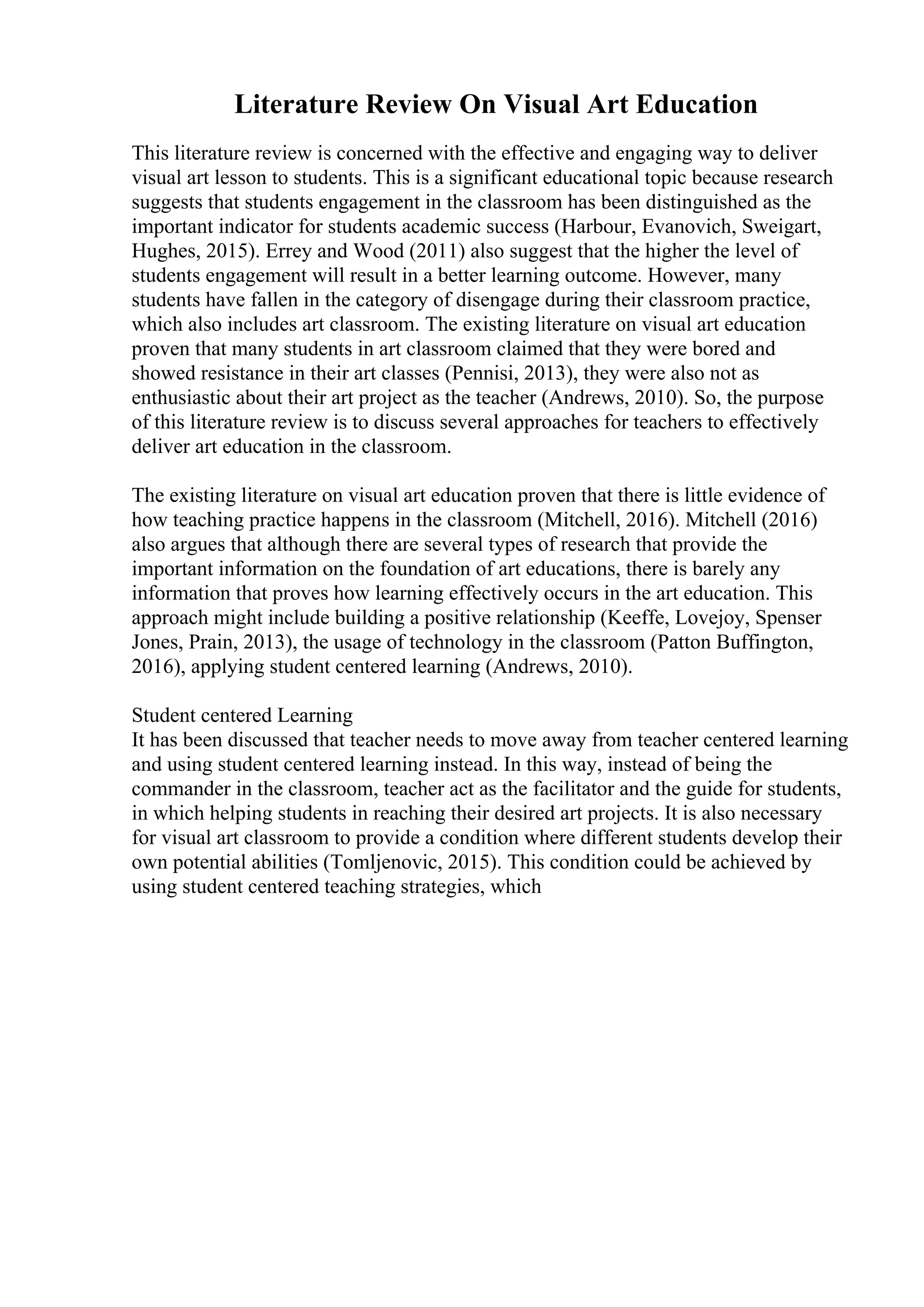 Literature Review On Visual Art Education
This literature review is concerned with the effective and engaging way to deliver
visual art lesson to students. This is a significant educational topic because research
suggests that students engagement in the classroom has been distinguished as the
important indicator for students academic success (Harbour, Evanovich, Sweigart,
Hughes, 2015). Errey and Wood (2011) also suggest that the higher the level of
students engagement will result in a better learning outcome. However, many
students have fallen in the category of disengage during their classroom practice,
which also includes art classroom. The existing literature on visual art education
proven that many students in art classroom claimed that they were bored and
showed resistance in their art classes (Pennisi, 2013), they were also not as
enthusiastic about their art project as the teacher (Andrews, 2010). So, the purpose
of this literature review is to discuss several approaches for teachers to effectively
deliver art education in the classroom.
The existing literature on visual art education proven that there is little evidence of
how teaching practice happens in the classroom (Mitchell, 2016). Mitchell (2016)
also argues that although there are several types of research that provide the
important information on the foundation of art educations, there is barely any
information that proves how learning effectively occurs in the art education. This
approach might include building a positive relationship (Keeffe, Lovejoy, Spenser
Jones, Prain, 2013), the usage of technology in the classroom (Patton Buffington,
2016), applying student centered learning (Andrews, 2010).
Student centered Learning
It has been discussed that teacher needs to move away from teacher centered learning
and using student centered learning instead. In this way, instead of being the
commander in the classroom, teacher act as the facilitator and the guide for students,
in which helping students in reaching their desired art projects. It is also necessary
for visual art classroom to provide a condition where different students develop their
own potential abilities (Tomljenovic, 2015). This condition could be achieved by
using student centered teaching strategies, which
 