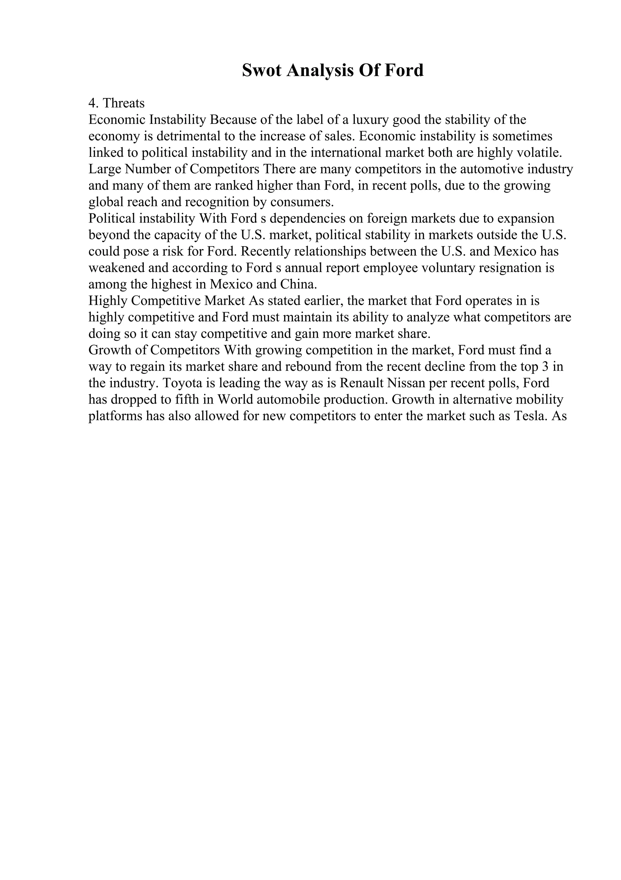 Swot Analysis Of Ford
4. Threats
Economic Instability Because of the label of a luxury good the stability of the
economy is detrimental to the increase of sales. Economic instability is sometimes
linked to political instability and in the international market both are highly volatile.
Large Number of Competitors There are many competitors in the automotive industry
and many of them are ranked higher than Ford, in recent polls, due to the growing
global reach and recognition by consumers.
Political instability With Ford s dependencies on foreign markets due to expansion
beyond the capacity of the U.S. market, political stability in markets outside the U.S.
could pose a risk for Ford. Recently relationships between the U.S. and Mexico has
weakened and according to Ford s annual report employee voluntary resignation is
among the highest in Mexico and China.
Highly Competitive Market As stated earlier, the market that Ford operates in is
highly competitive and Ford must maintain its ability to analyze what competitors are
doing so it can stay competitive and gain more market share.
Growth of Competitors With growing competition in the market, Ford must find a
way to regain its market share and rebound from the recent decline from the top 3 in
the industry. Toyota is leading the way as is Renault Nissan per recent polls, Ford
has dropped to fifth in World automobile production. Growth in alternative mobility
platforms has also allowed for new competitors to enter the market such as Tesla. As
 