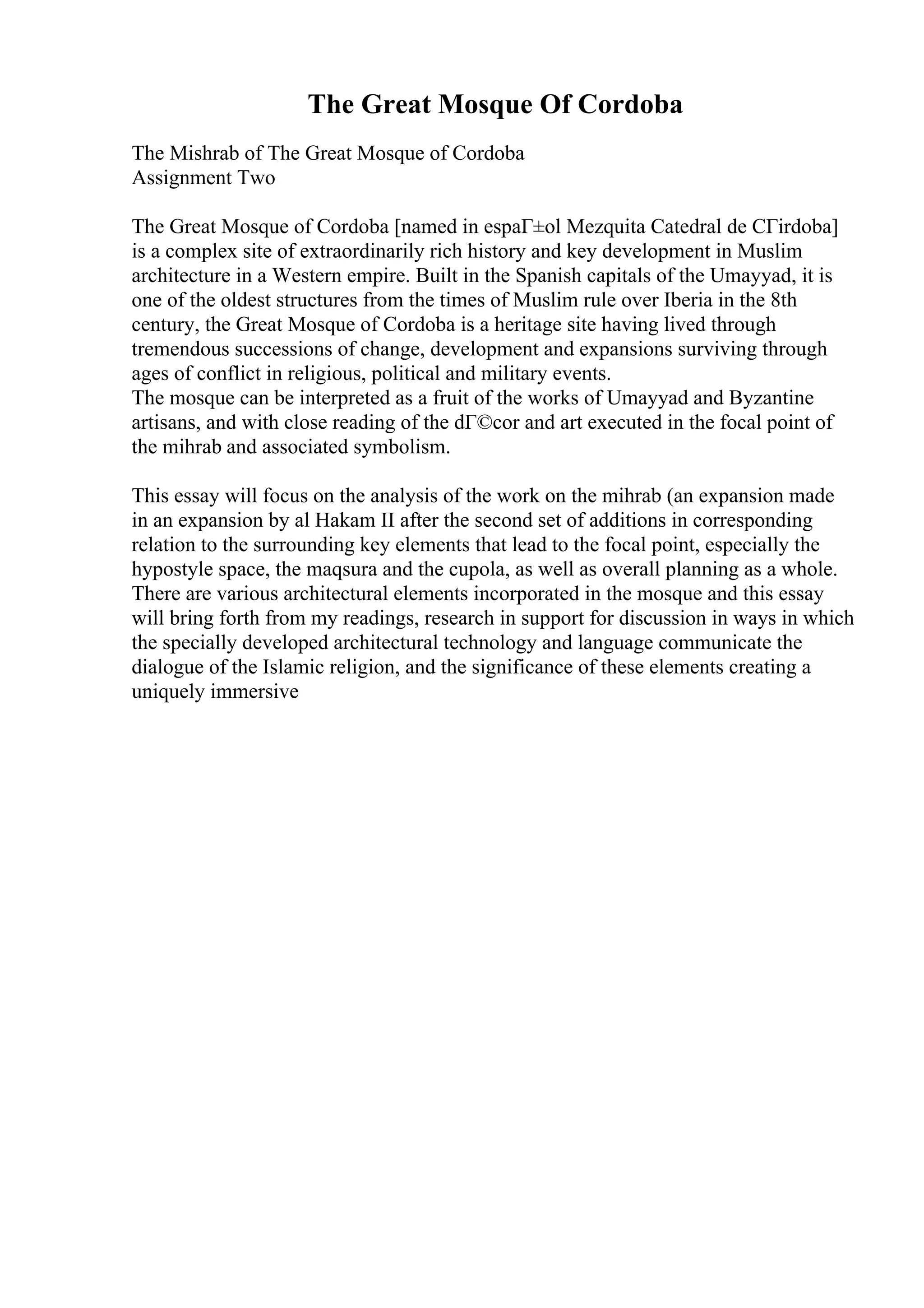 The Great Mosque Of Cordoba
The Mishrab of The Great Mosque of Cordoba
Assignment Two
The Great Mosque of Cordoba [named in espaГ±ol Mezquita Catedral de CГіrdoba]
is a complex site of extraordinarily rich history and key development in Muslim
architecture in a Western empire. Built in the Spanish capitals of the Umayyad, it is
one of the oldest structures from the times of Muslim rule over Iberia in the 8th
century, the Great Mosque of Cordoba is a heritage site having lived through
tremendous successions of change, development and expansions surviving through
ages of conflict in religious, political and military events.
The mosque can be interpreted as a fruit of the works of Umayyad and Byzantine
artisans, and with close reading of the dГ©cor and art executed in the focal point of
the mihrab and associated symbolism.
This essay will focus on the analysis of the work on the mihrab (an expansion made
in an expansion by al Hakam II after the second set of additions in corresponding
relation to the surrounding key elements that lead to the focal point, especially the
hypostyle space, the maqsura and the cupola, as well as overall planning as a whole.
There are various architectural elements incorporated in the mosque and this essay
will bring forth from my readings, research in support for discussion in ways in which
the specially developed architectural technology and language communicate the
dialogue of the Islamic religion, and the significance of these elements creating a
uniquely immersive
 