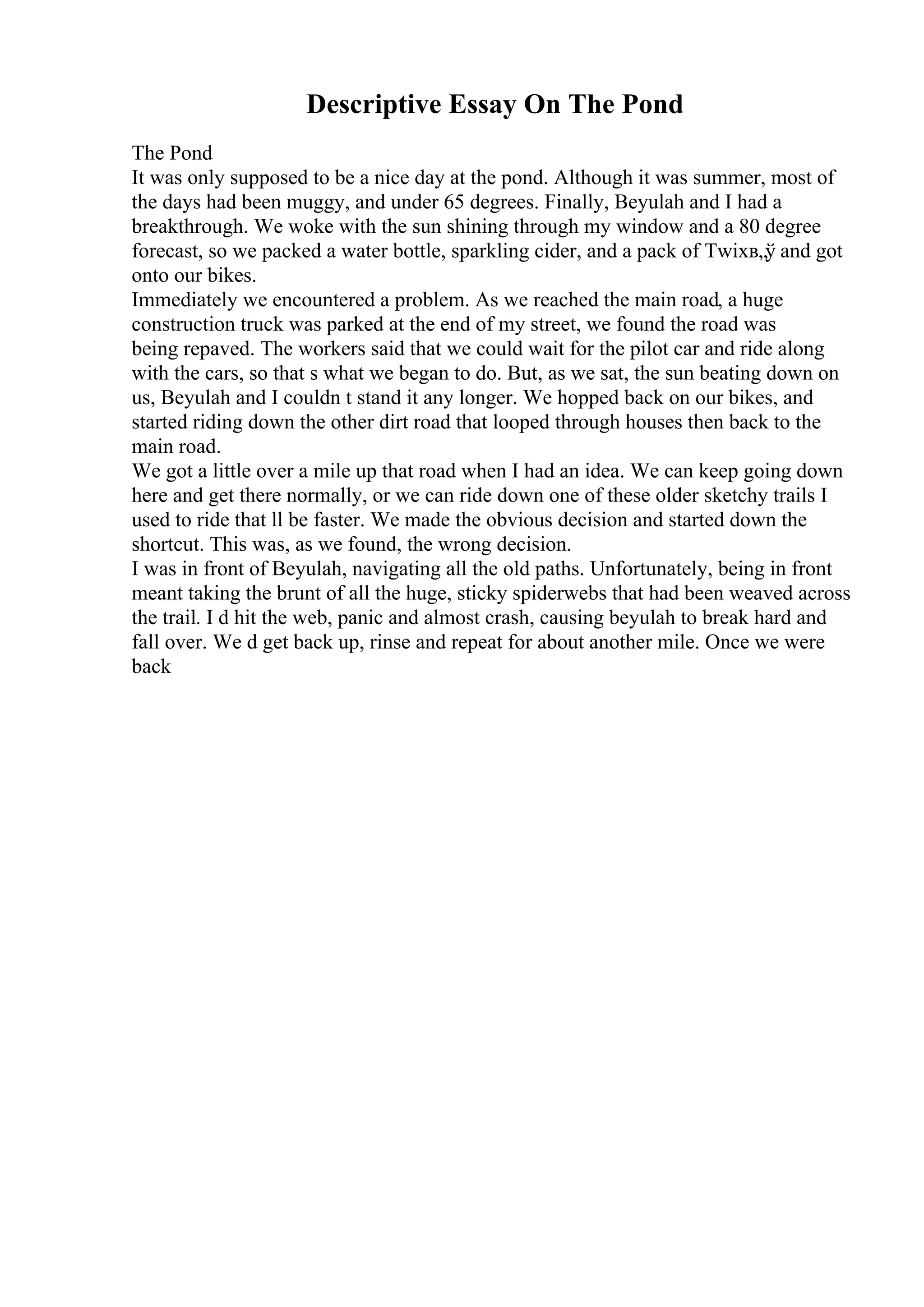 Descriptive Essay On The Pond
The Pond
It was only supposed to be a nice day at the pond. Although it was summer, most of
the days had been muggy, and under 65 degrees. Finally, Beyulah and I had a
breakthrough. We woke with the sun shining through my window and a 80 degree
forecast, so we packed a water bottle, sparkling cider, and a pack of Twixв„ў and got
onto our bikes.
Immediately we encountered a problem. As we reached the main road, a huge
construction truck was parked at the end of my street, we found the road was
being repaved. The workers said that we could wait for the pilot car and ride along
with the cars, so that s what we began to do. But, as we sat, the sun beating down on
us, Beyulah and I couldn t stand it any longer. We hopped back on our bikes, and
started riding down the other dirt road that looped through houses then back to the
main road.
We got a little over a mile up that road when I had an idea. We can keep going down
here and get there normally, or we can ride down one of these older sketchy trails I
used to ride that ll be faster. We made the obvious decision and started down the
shortcut. This was, as we found, the wrong decision.
I was in front of Beyulah, navigating all the old paths. Unfortunately, being in front
meant taking the brunt of all the huge, sticky spiderwebs that had been weaved across
the trail. I d hit the web, panic and almost crash, causing beyulah to break hard and
fall over. We d get back up, rinse and repeat for about another mile. Once we were
back
 