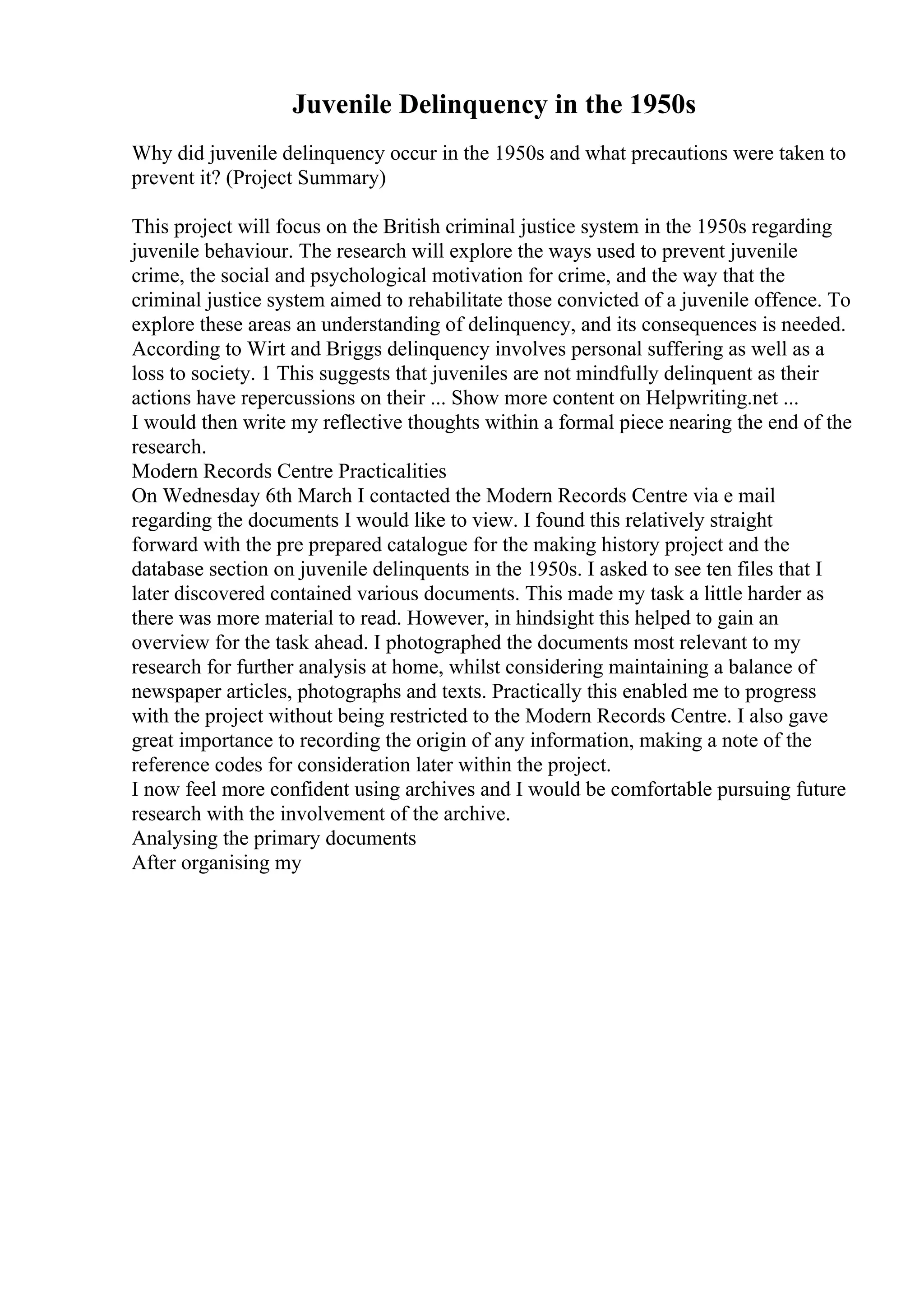 Juvenile Delinquency in the 1950s
Why did juvenile delinquency occur in the 1950s and what precautions were taken to
prevent it? (Project Summary)
This project will focus on the British criminal justice system in the 1950s regarding
juvenile behaviour. The research will explore the ways used to prevent juvenile
crime, the social and psychological motivation for crime, and the way that the
criminal justice system aimed to rehabilitate those convicted of a juvenile offence. To
explore these areas an understanding of delinquency, and its consequences is needed.
According to Wirt and Briggs delinquency involves personal suffering as well as a
loss to society. 1 This suggests that juveniles are not mindfully delinquent as their
actions have repercussions on their ... Show more content on Helpwriting.net ...
I would then write my reflective thoughts within a formal piece nearing the end of the
research.
Modern Records Centre Practicalities
On Wednesday 6th March I contacted the Modern Records Centre via e mail
regarding the documents I would like to view. I found this relatively straight
forward with the pre prepared catalogue for the making history project and the
database section on juvenile delinquents in the 1950s. I asked to see ten files that I
later discovered contained various documents. This made my task a little harder as
there was more material to read. However, in hindsight this helped to gain an
overview for the task ahead. I photographed the documents most relevant to my
research for further analysis at home, whilst considering maintaining a balance of
newspaper articles, photographs and texts. Practically this enabled me to progress
with the project without being restricted to the Modern Records Centre. I also gave
great importance to recording the origin of any information, making a note of the
reference codes for consideration later within the project.
I now feel more confident using archives and I would be comfortable pursuing future
research with the involvement of the archive.
Analysing the primary documents
After organising my
 