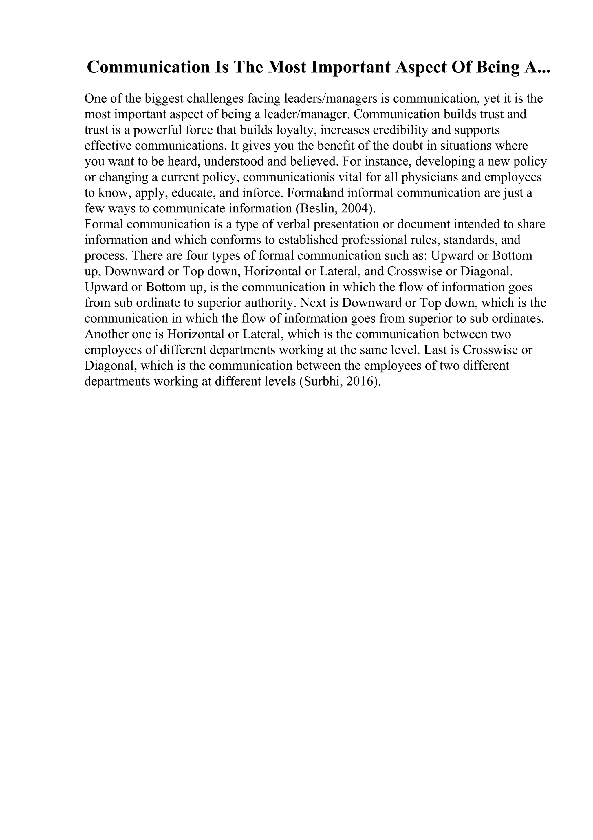 Communication Is The Most Important Aspect Of Being A...
One of the biggest challenges facing leaders/managers is communication, yet it is the
most important aspect of being a leader/manager. Communication builds trust and
trust is a powerful force that builds loyalty, increases credibility and supports
effective communications. It gives you the benefit of the doubt in situations where
you want to be heard, understood and believed. For instance, developing a new policy
or changing a current policy, communicationis vital for all physicians and employees
to know, apply, educate, and inforce. Formaland informal communication are just a
few ways to communicate information (Beslin, 2004).
Formal communication is a type of verbal presentation or document intended to share
information and which conforms to established professional rules, standards, and
process. There are four types of formal communication such as: Upward or Bottom
up, Downward or Top down, Horizontal or Lateral, and Crosswise or Diagonal.
Upward or Bottom up, is the communication in which the flow of information goes
from sub ordinate to superior authority. Next is Downward or Top down, which is the
communication in which the flow of information goes from superior to sub ordinates.
Another one is Horizontal or Lateral, which is the communication between two
employees of different departments working at the same level. Last is Crosswise or
Diagonal, which is the communication between the employees of two different
departments working at different levels (Surbhi, 2016).
 