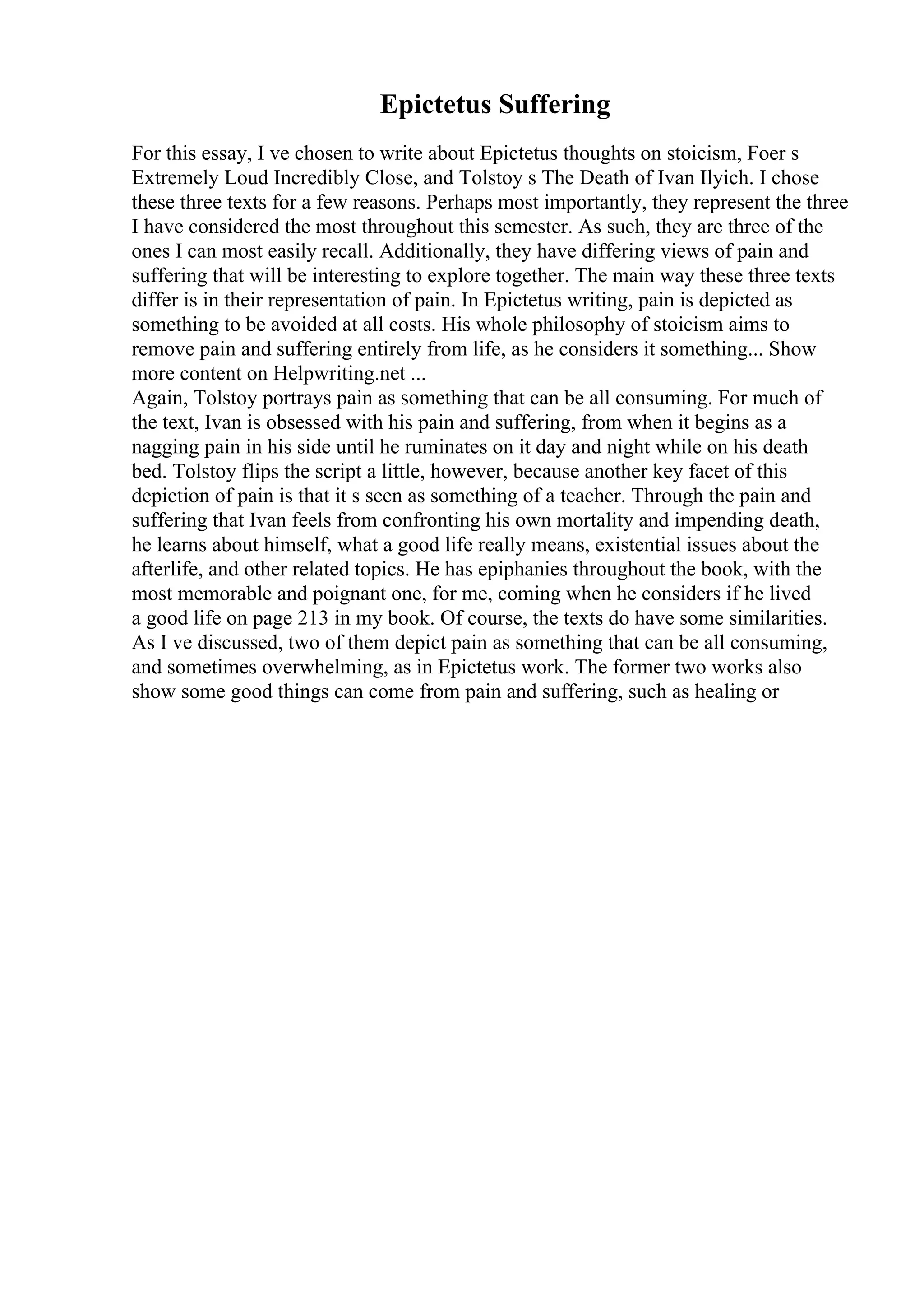 Epictetus Suffering
For this essay, I ve chosen to write about Epictetus thoughts on stoicism, Foer s
Extremely Loud Incredibly Close, and Tolstoy s The Death of Ivan Ilyich. I chose
these three texts for a few reasons. Perhaps most importantly, they represent the three
I have considered the most throughout this semester. As such, they are three of the
ones I can most easily recall. Additionally, they have differing views of pain and
suffering that will be interesting to explore together. The main way these three texts
differ is in their representation of pain. In Epictetus writing, pain is depicted as
something to be avoided at all costs. His whole philosophy of stoicism aims to
remove pain and suffering entirely from life, as he considers it something... Show
more content on Helpwriting.net ...
Again, Tolstoy portrays pain as something that can be all consuming. For much of
the text, Ivan is obsessed with his pain and suffering, from when it begins as a
nagging pain in his side until he ruminates on it day and night while on his death
bed. Tolstoy flips the script a little, however, because another key facet of this
depiction of pain is that it s seen as something of a teacher. Through the pain and
suffering that Ivan feels from confronting his own mortality and impending death,
he learns about himself, what a good life really means, existential issues about the
afterlife, and other related topics. He has epiphanies throughout the book, with the
most memorable and poignant one, for me, coming when he considers if he lived
a good life on page 213 in my book. Of course, the texts do have some similarities.
As I ve discussed, two of them depict pain as something that can be all consuming,
and sometimes overwhelming, as in Epictetus work. The former two works also
show some good things can come from pain and suffering, such as healing or
 