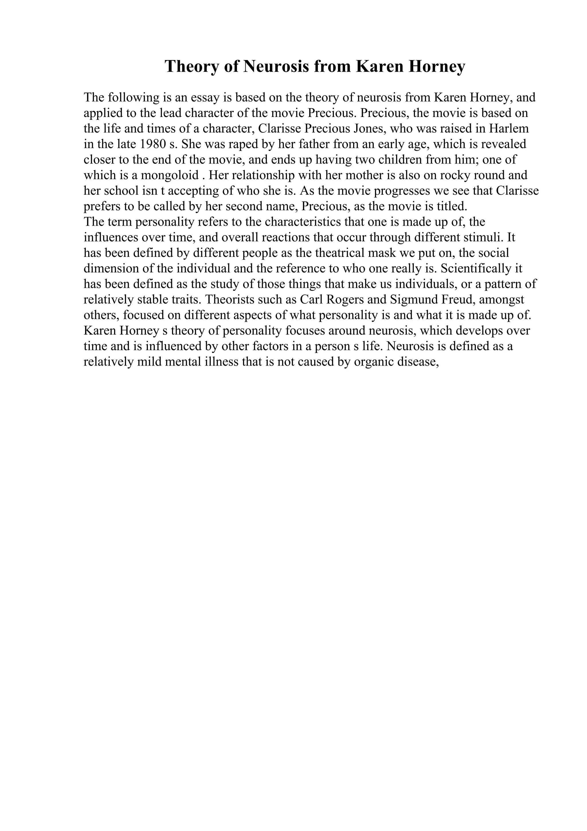 Theory of Neurosis from Karen Horney
The following is an essay is based on the theory of neurosis from Karen Horney, and
applied to the lead character of the movie Precious. Precious, the movie is based on
the life and times of a character, Clarisse Precious Jones, who was raised in Harlem
in the late 1980 s. She was raped by her father from an early age, which is revealed
closer to the end of the movie, and ends up having two children from him; one of
which is a mongoloid . Her relationship with her mother is also on rocky round and
her school isn t accepting of who she is. As the movie progresses we see that Clarisse
prefers to be called by her second name, Precious, as the movie is titled.
The term personality refers to the characteristics that one is made up of, the
influences over time, and overall reactions that occur through different stimuli. It
has been defined by different people as the theatrical mask we put on, the social
dimension of the individual and the reference to who one really is. Scientifically it
has been defined as the study of those things that make us individuals, or a pattern of
relatively stable traits. Theorists such as Carl Rogers and Sigmund Freud, amongst
others, focused on different aspects of what personality is and what it is made up of.
Karen Horney s theory of personality focuses around neurosis, which develops over
time and is influenced by other factors in a person s life. Neurosis is defined as a
relatively mild mental illness that is not caused by organic disease,
 