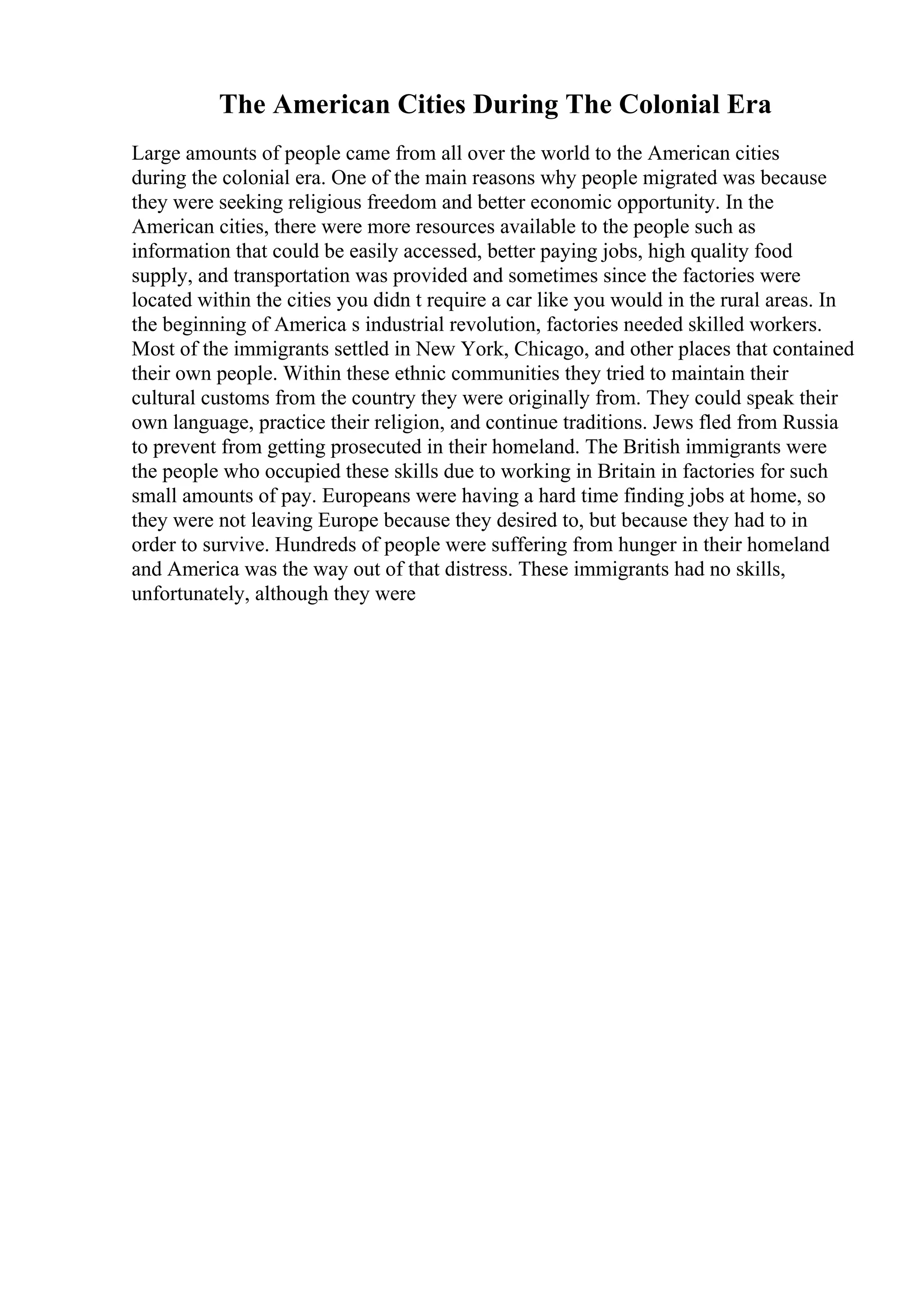 The American Cities During The Colonial Era
Large amounts of people came from all over the world to the American cities
during the colonial era. One of the main reasons why people migrated was because
they were seeking religious freedom and better economic opportunity. In the
American cities, there were more resources available to the people such as
information that could be easily accessed, better paying jobs, high quality food
supply, and transportation was provided and sometimes since the factories were
located within the cities you didn t require a car like you would in the rural areas. In
the beginning of America s industrial revolution, factories needed skilled workers.
Most of the immigrants settled in New York, Chicago, and other places that contained
their own people. Within these ethnic communities they tried to maintain their
cultural customs from the country they were originally from. They could speak their
own language, practice their religion, and continue traditions. Jews fled from Russia
to prevent from getting prosecuted in their homeland. The British immigrants were
the people who occupied these skills due to working in Britain in factories for such
small amounts of pay. Europeans were having a hard time finding jobs at home, so
they were not leaving Europe because they desired to, but because they had to in
order to survive. Hundreds of people were suffering from hunger in their homeland
and America was the way out of that distress. These immigrants had no skills,
unfortunately, although they were
 