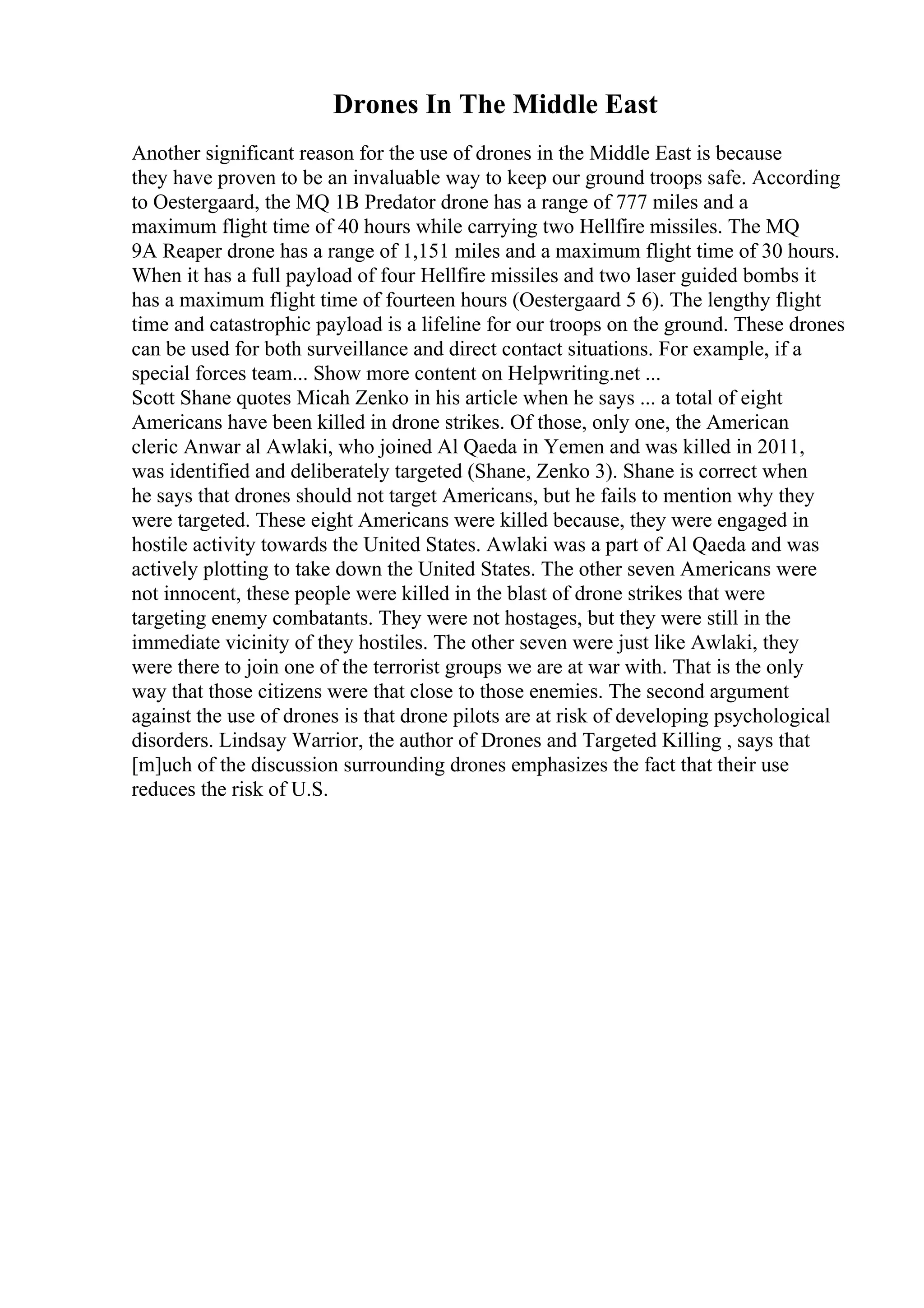Drones In The Middle East
Another significant reason for the use of drones in the Middle East is because
they have proven to be an invaluable way to keep our ground troops safe. According
to Oestergaard, the MQ 1B Predator drone has a range of 777 miles and a
maximum flight time of 40 hours while carrying two Hellfire missiles. The MQ
9A Reaper drone has a range of 1,151 miles and a maximum flight time of 30 hours.
When it has a full payload of four Hellfire missiles and two laser guided bombs it
has a maximum flight time of fourteen hours (Oestergaard 5 6). The lengthy flight
time and catastrophic payload is a lifeline for our troops on the ground. These drones
can be used for both surveillance and direct contact situations. For example, if a
special forces team... Show more content on Helpwriting.net ...
Scott Shane quotes Micah Zenko in his article when he says ... a total of eight
Americans have been killed in drone strikes. Of those, only one, the American
cleric Anwar al Awlaki, who joined Al Qaeda in Yemen and was killed in 2011,
was identified and deliberately targeted (Shane, Zenko 3). Shane is correct when
he says that drones should not target Americans, but he fails to mention why they
were targeted. These eight Americans were killed because, they were engaged in
hostile activity towards the United States. Awlaki was a part of Al Qaeda and was
actively plotting to take down the United States. The other seven Americans were
not innocent, these people were killed in the blast of drone strikes that were
targeting enemy combatants. They were not hostages, but they were still in the
immediate vicinity of they hostiles. The other seven were just like Awlaki, they
were there to join one of the terrorist groups we are at war with. That is the only
way that those citizens were that close to those enemies. The second argument
against the use of drones is that drone pilots are at risk of developing psychological
disorders. Lindsay Warrior, the author of Drones and Targeted Killing , says that
[m]uch of the discussion surrounding drones emphasizes the fact that their use
reduces the risk of U.S.
 