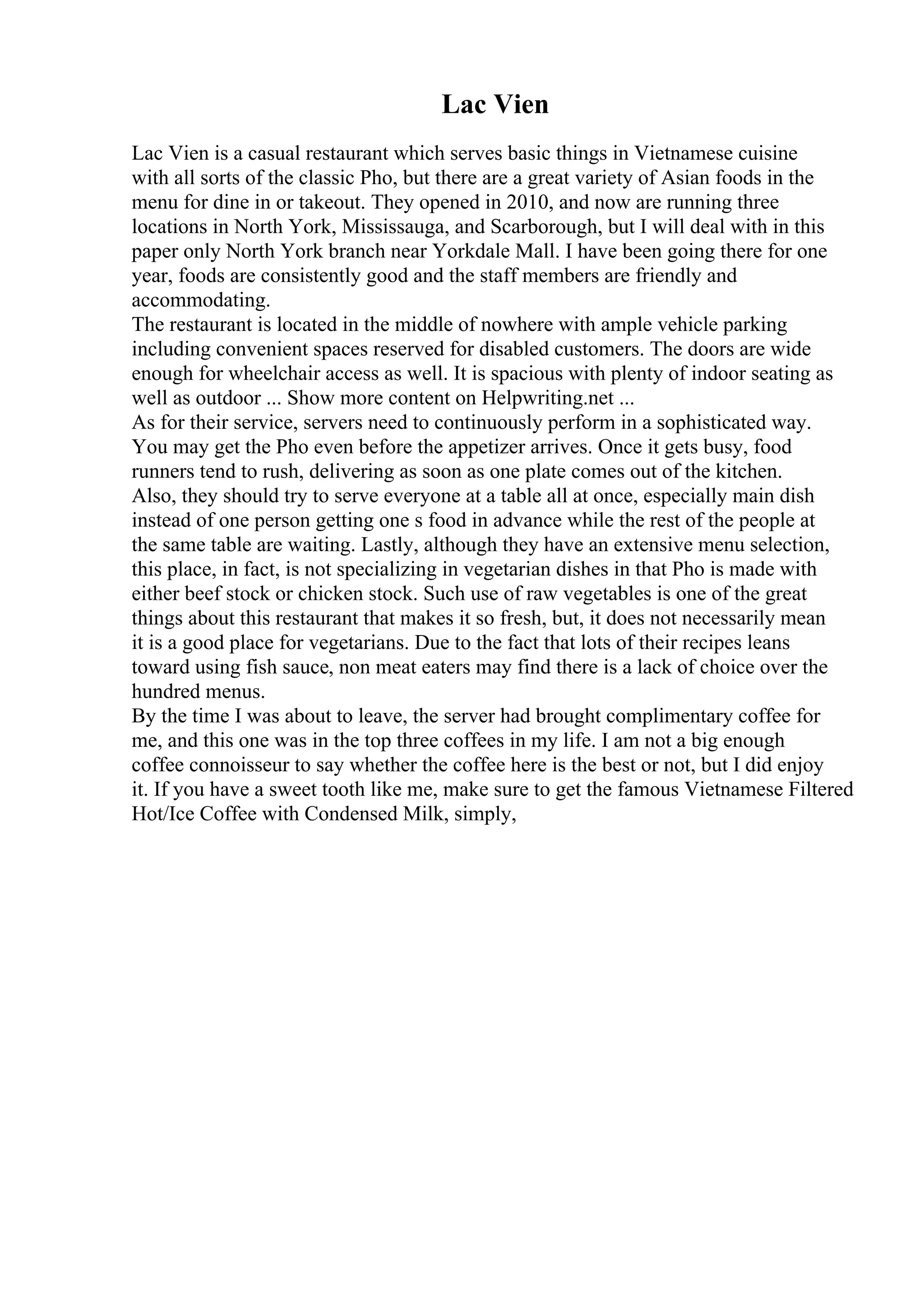 Lac Vien
Lac Vien is a casual restaurant which serves basic things in Vietnamese cuisine
with all sorts of the classic Pho, but there are a great variety of Asian foods in the
menu for dine in or takeout. They opened in 2010, and now are running three
locations in North York, Mississauga, and Scarborough, but I will deal with in this
paper only North York branch near Yorkdale Mall. I have been going there for one
year, foods are consistently good and the staff members are friendly and
accommodating.
The restaurant is located in the middle of nowhere with ample vehicle parking
including convenient spaces reserved for disabled customers. The doors are wide
enough for wheelchair access as well. It is spacious with plenty of indoor seating as
well as outdoor ... Show more content on Helpwriting.net ...
As for their service, servers need to continuously perform in a sophisticated way.
You may get the Pho even before the appetizer arrives. Once it gets busy, food
runners tend to rush, delivering as soon as one plate comes out of the kitchen.
Also, they should try to serve everyone at a table all at once, especially main dish
instead of one person getting one s food in advance while the rest of the people at
the same table are waiting. Lastly, although they have an extensive menu selection,
this place, in fact, is not specializing in vegetarian dishes in that Pho is made with
either beef stock or chicken stock. Such use of raw vegetables is one of the great
things about this restaurant that makes it so fresh, but, it does not necessarily mean
it is a good place for vegetarians. Due to the fact that lots of their recipes leans
toward using fish sauce, non meat eaters may find there is a lack of choice over the
hundred menus.
By the time I was about to leave, the server had brought complimentary coffee for
me, and this one was in the top three coffees in my life. I am not a big enough
coffee connoisseur to say whether the coffee here is the best or not, but I did enjoy
it. If you have a sweet tooth like me, make sure to get the famous Vietnamese Filtered
Hot/Ice Coffee with Condensed Milk, simply,
 