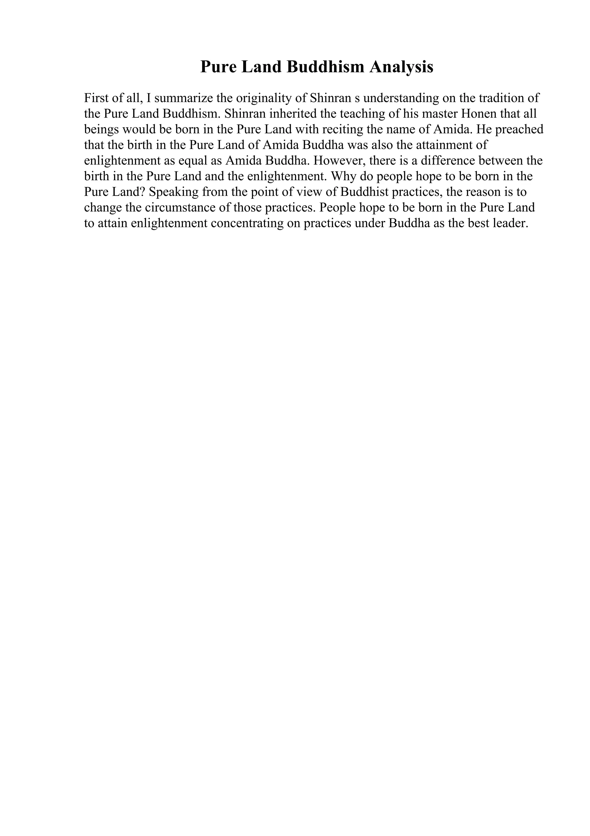 Pure Land Buddhism Analysis
First of all, I summarize the originality of Shinran s understanding on the tradition of
the Pure Land Buddhism. Shinran inherited the teaching of his master Honen that all
beings would be born in the Pure Land with reciting the name of Amida. He preached
that the birth in the Pure Land of Amida Buddha was also the attainment of
enlightenment as equal as Amida Buddha. However, there is a difference between the
birth in the Pure Land and the enlightenment. Why do people hope to be born in the
Pure Land? Speaking from the point of view of Buddhist practices, the reason is to
change the circumstance of those practices. People hope to be born in the Pure Land
to attain enlightenment concentrating on practices under Buddha as the best leader.
 