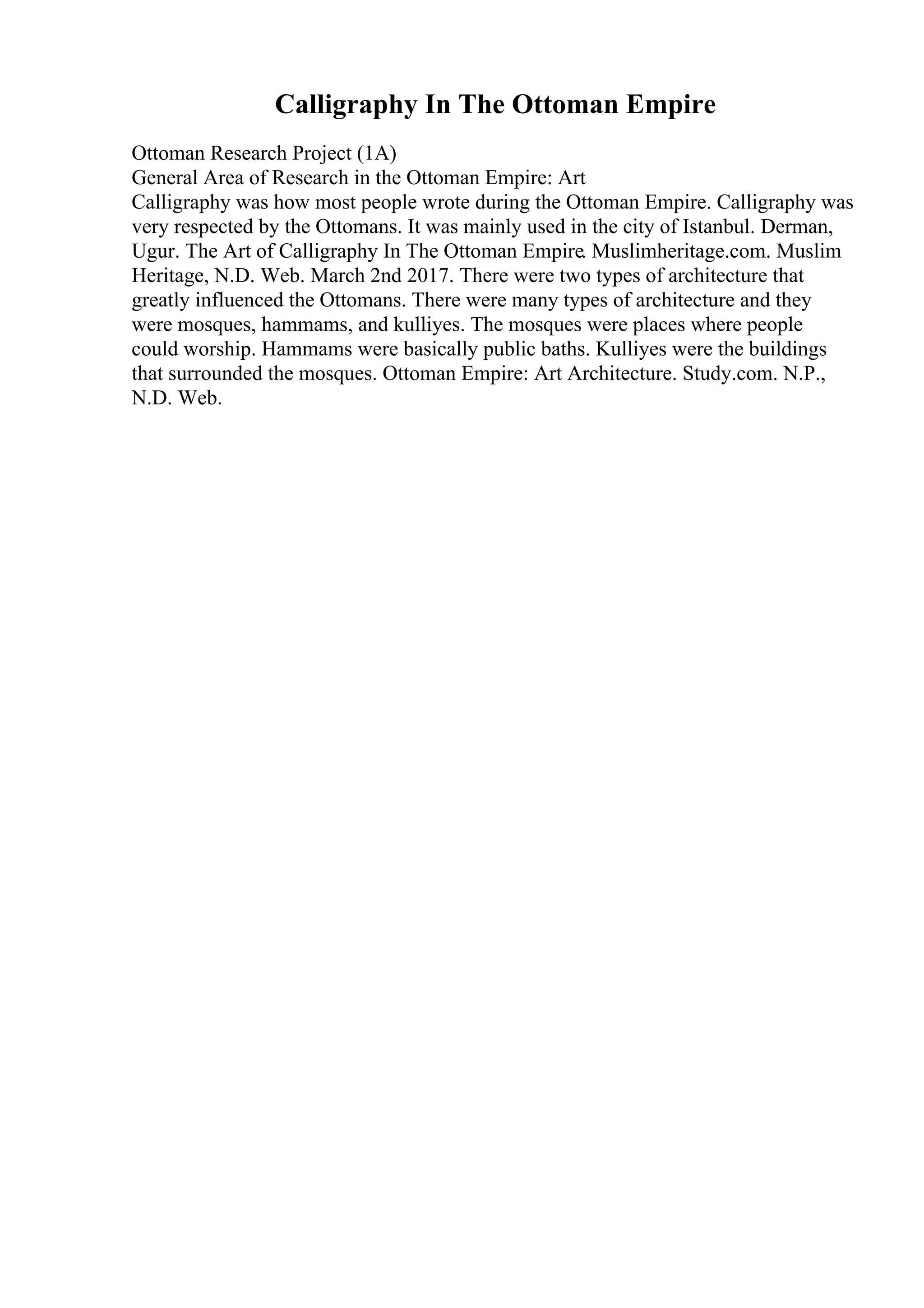 Calligraphy In The Ottoman Empire
Ottoman Research Project (1A)
General Area of Research in the Ottoman Empire: Art
Calligraphy was how most people wrote during the Ottoman Empire. Calligraphy was
very respected by the Ottomans. It was mainly used in the city of Istanbul. Derman,
Ugur. The Art of Calligraphy In The Ottoman Empire. Muslimheritage.com. Muslim
Heritage, N.D. Web. March 2nd 2017. There were two types of architecture that
greatly influenced the Ottomans. There were many types of architecture and they
were mosques, hammams, and kulliyes. The mosques were places where people
could worship. Hammams were basically public baths. Kulliyes were the buildings
that surrounded the mosques. Ottoman Empire: Art Architecture. Study.com. N.P.,
N.D. Web.
 
