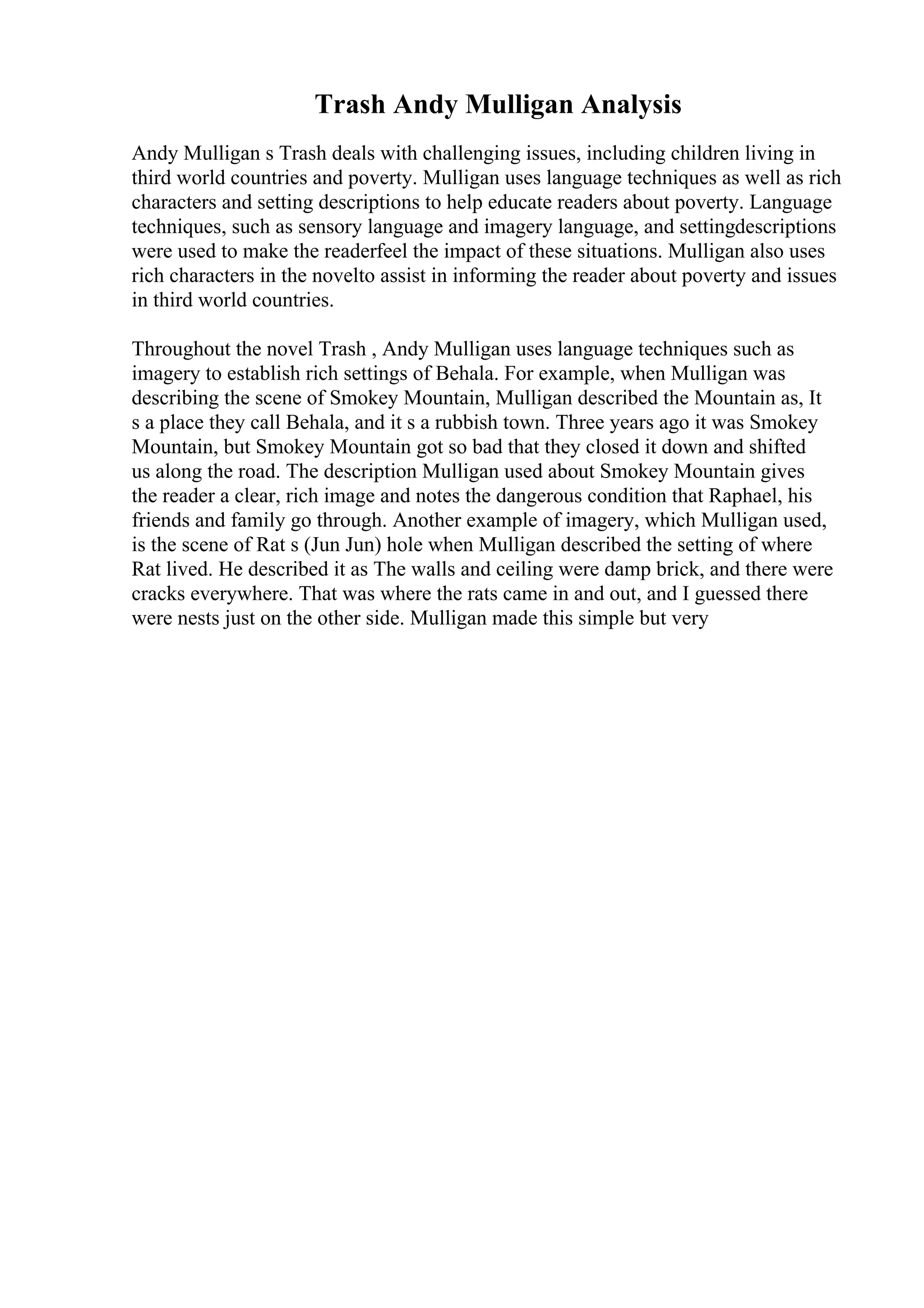 Trash Andy Mulligan Analysis
Andy Mulligan s Trash deals with challenging issues, including children living in
third world countries and poverty. Mulligan uses language techniques as well as rich
characters and setting descriptions to help educate readers about poverty. Language
techniques, such as sensory language and imagery language, and settingdescriptions
were used to make the readerfeel the impact of these situations. Mulligan also uses
rich characters in the novelto assist in informing the reader about poverty and issues
in third world countries.
Throughout the novel Trash , Andy Mulligan uses language techniques such as
imagery to establish rich settings of Behala. For example, when Mulligan was
describing the scene of Smokey Mountain, Mulligan described the Mountain as, It
s a place they call Behala, and it s a rubbish town. Three years ago it was Smokey
Mountain, but Smokey Mountain got so bad that they closed it down and shifted
us along the road. The description Mulligan used about Smokey Mountain gives
the reader a clear, rich image and notes the dangerous condition that Raphael, his
friends and family go through. Another example of imagery, which Mulligan used,
is the scene of Rat s (Jun Jun) hole when Mulligan described the setting of where
Rat lived. He described it as The walls and ceiling were damp brick, and there were
cracks everywhere. That was where the rats came in and out, and I guessed there
were nests just on the other side. Mulligan made this simple but very
 