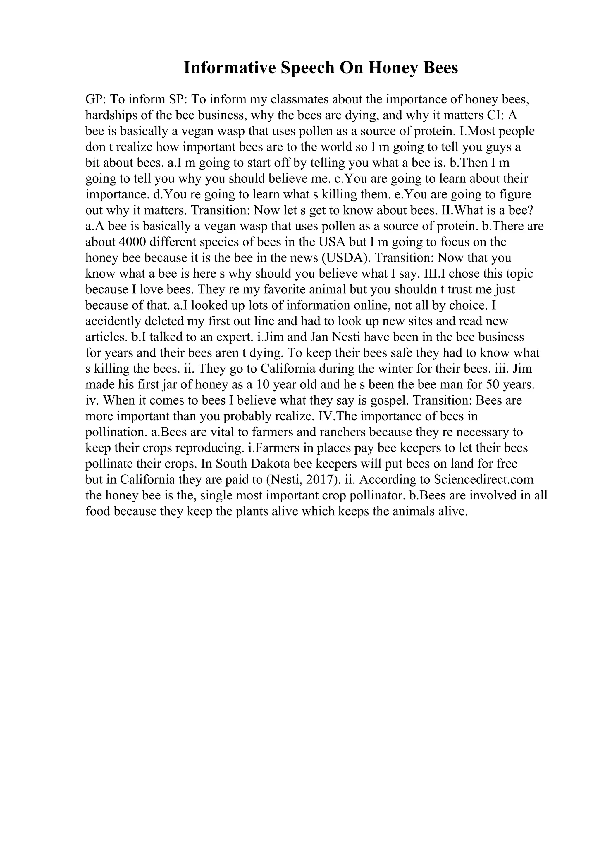 Informative Speech On Honey Bees
GP: To inform SP: To inform my classmates about the importance of honey bees,
hardships of the bee business, why the bees are dying, and why it matters CI: A
bee is basically a vegan wasp that uses pollen as a source of protein. I.Most people
don t realize how important bees are to the world so I m going to tell you guys a
bit about bees. a.I m going to start off by telling you what a bee is. b.Then I m
going to tell you why you should believe me. c.You are going to learn about their
importance. d.You re going to learn what s killing them. e.You are going to figure
out why it matters. Transition: Now let s get to know about bees. II.What is a bee?
a.A bee is basically a vegan wasp that uses pollen as a source of protein. b.There are
about 4000 different species of bees in the USA but I m going to focus on the
honey bee because it is the bee in the news (USDA). Transition: Now that you
know what a bee is here s why should you believe what I say. III.I chose this topic
because I love bees. They re my favorite animal but you shouldn t trust me just
because of that. a.I looked up lots of information online, not all by choice. I
accidently deleted my first out line and had to look up new sites and read new
articles. b.I talked to an expert. i.Jim and Jan Nesti have been in the bee business
for years and their bees aren t dying. To keep their bees safe they had to know what
s killing the bees. ii. They go to California during the winter for their bees. iii. Jim
made his first jar of honey as a 10 year old and he s been the bee man for 50 years.
iv. When it comes to bees I believe what they say is gospel. Transition: Bees are
more important than you probably realize. IV.The importance of bees in
pollination. a.Bees are vital to farmers and ranchers because they re necessary to
keep their crops reproducing. i.Farmers in places pay bee keepers to let their bees
pollinate their crops. In South Dakota bee keepers will put bees on land for free
but in California they are paid to (Nesti, 2017). ii. According to Sciencedirect.com
the honey bee is the, single most important crop pollinator. b.Bees are involved in all
food because they keep the plants alive which keeps the animals alive.
 
