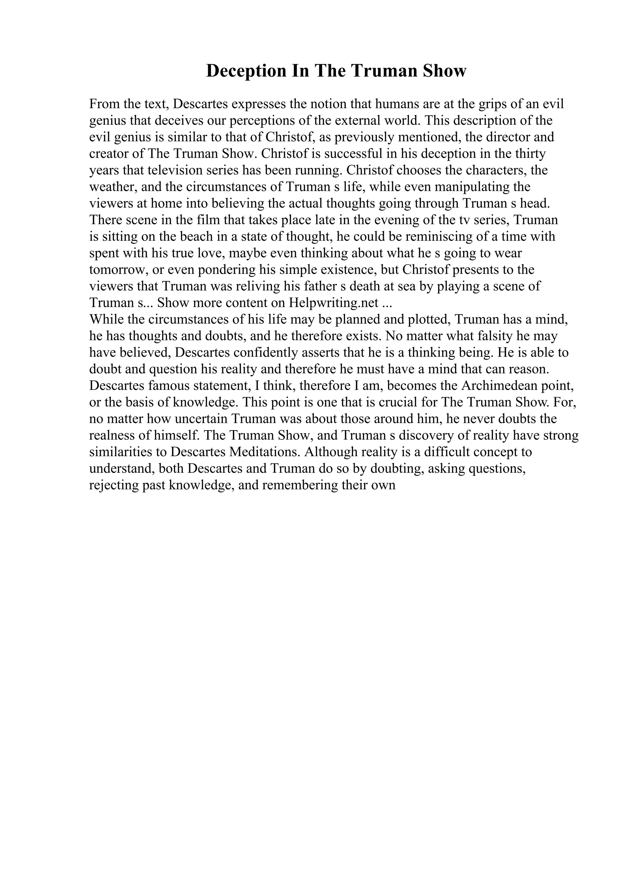 Deception In The Truman Show
From the text, Descartes expresses the notion that humans are at the grips of an evil
genius that deceives our perceptions of the external world. This description of the
evil genius is similar to that of Christof, as previously mentioned, the director and
creator of The Truman Show. Christof is successful in his deception in the thirty
years that television series has been running. Christof chooses the characters, the
weather, and the circumstances of Truman s life, while even manipulating the
viewers at home into believing the actual thoughts going through Truman s head.
There scene in the film that takes place late in the evening of the tv series, Truman
is sitting on the beach in a state of thought, he could be reminiscing of a time with
spent with his true love, maybe even thinking about what he s going to wear
tomorrow, or even pondering his simple existence, but Christof presents to the
viewers that Truman was reliving his father s death at sea by playing a scene of
Truman s... Show more content on Helpwriting.net ...
While the circumstances of his life may be planned and plotted, Truman has a mind,
he has thoughts and doubts, and he therefore exists. No matter what falsity he may
have believed, Descartes confidently asserts that he is a thinking being. He is able to
doubt and question his reality and therefore he must have a mind that can reason.
Descartes famous statement, I think, therefore I am, becomes the Archimedean point,
or the basis of knowledge. This point is one that is crucial for The Truman Show. For,
no matter how uncertain Truman was about those around him, he never doubts the
realness of himself. The Truman Show, and Truman s discovery of reality have strong
similarities to Descartes Meditations. Although reality is a difficult concept to
understand, both Descartes and Truman do so by doubting, asking questions,
rejecting past knowledge, and remembering their own
 