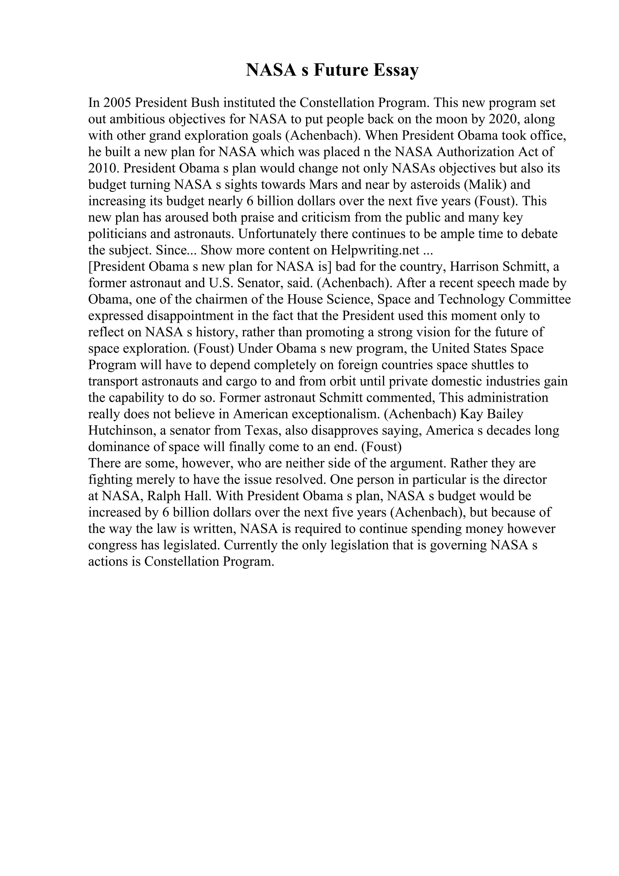 NASA s Future Essay
In 2005 President Bush instituted the Constellation Program. This new program set
out ambitious objectives for NASA to put people back on the moon by 2020, along
with other grand exploration goals (Achenbach). When President Obama took office,
he built a new plan for NASA which was placed n the NASA Authorization Act of
2010. President Obama s plan would change not only NASAs objectives but also its
budget turning NASA s sights towards Mars and near by asteroids (Malik) and
increasing its budget nearly 6 billion dollars over the next five years (Foust). This
new plan has aroused both praise and criticism from the public and many key
politicians and astronauts. Unfortunately there continues to be ample time to debate
the subject. Since... Show more content on Helpwriting.net ...
[President Obama s new plan for NASA is] bad for the country, Harrison Schmitt, a
former astronaut and U.S. Senator, said. (Achenbach). After a recent speech made by
Obama, one of the chairmen of the House Science, Space and Technology Committee
expressed disappointment in the fact that the President used this moment only to
reflect on NASA s history, rather than promoting a strong vision for the future of
space exploration. (Foust) Under Obama s new program, the United States Space
Program will have to depend completely on foreign countries space shuttles to
transport astronauts and cargo to and from orbit until private domestic industries gain
the capability to do so. Former astronaut Schmitt commented, This administration
really does not believe in American exceptionalism. (Achenbach) Kay Bailey
Hutchinson, a senator from Texas, also disapproves saying, America s decades long
dominance of space will finally come to an end. (Foust)
There are some, however, who are neither side of the argument. Rather they are
fighting merely to have the issue resolved. One person in particular is the director
at NASA, Ralph Hall. With President Obama s plan, NASA s budget would be
increased by 6 billion dollars over the next five years (Achenbach), but because of
the way the law is written, NASA is required to continue spending money however
congress has legislated. Currently the only legislation that is governing NASA s
actions is Constellation Program.
 