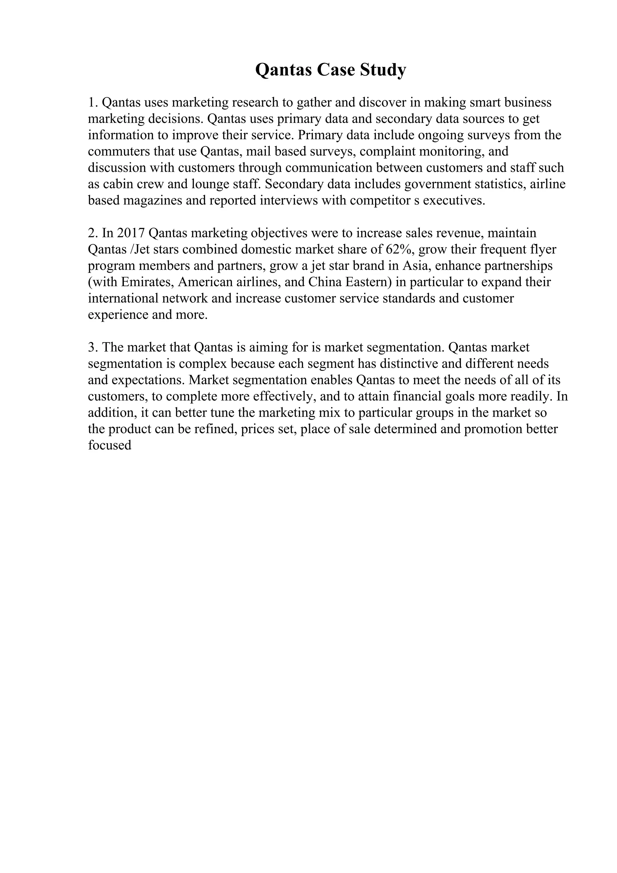 Qantas Case Study
1. Qantas uses marketing research to gather and discover in making smart business
marketing decisions. Qantas uses primary data and secondary data sources to get
information to improve their service. Primary data include ongoing surveys from the
commuters that use Qantas, mail based surveys, complaint monitoring, and
discussion with customers through communication between customers and staff such
as cabin crew and lounge staff. Secondary data includes government statistics, airline
based magazines and reported interviews with competitor s executives.
2. In 2017 Qantas marketing objectives were to increase sales revenue, maintain
Qantas /Jet stars combined domestic market share of 62%, grow their frequent flyer
program members and partners, grow a jet star brand in Asia, enhance partnerships
(with Emirates, American airlines, and China Eastern) in particular to expand their
international network and increase customer service standards and customer
experience and more.
3. The market that Qantas is aiming for is market segmentation. Qantas market
segmentation is complex because each segment has distinctive and different needs
and expectations. Market segmentation enables Qantas to meet the needs of all of its
customers, to complete more effectively, and to attain financial goals more readily. In
addition, it can better tune the marketing mix to particular groups in the market so
the product can be refined, prices set, place of sale determined and promotion better
focused
 