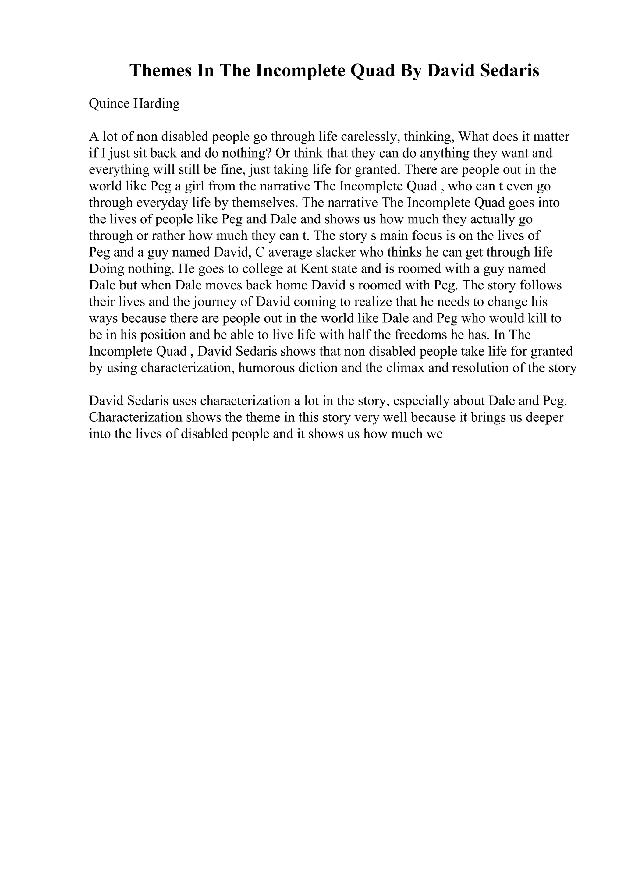 Themes In The Incomplete Quad By David Sedaris
Quince Harding
A lot of non disabled people go through life carelessly, thinking, What does it matter
if I just sit back and do nothing? Or think that they can do anything they want and
everything will still be fine, just taking life for granted. There are people out in the
world like Peg a girl from the narrative The Incomplete Quad , who can t even go
through everyday life by themselves. The narrative The Incomplete Quad goes into
the lives of people like Peg and Dale and shows us how much they actually go
through or rather how much they can t. The story s main focus is on the lives of
Peg and a guy named David, C average slacker who thinks he can get through life
Doing nothing. He goes to college at Kent state and is roomed with a guy named
Dale but when Dale moves back home David s roomed with Peg. The story follows
their lives and the journey of David coming to realize that he needs to change his
ways because there are people out in the world like Dale and Peg who would kill to
be in his position and be able to live life with half the freedoms he has. In The
Incomplete Quad , David Sedaris shows that non disabled people take life for granted
by using characterization, humorous diction and the climax and resolution of the story
David Sedaris uses characterization a lot in the story, especially about Dale and Peg.
Characterization shows the theme in this story very well because it brings us deeper
into the lives of disabled people and it shows us how much we
 