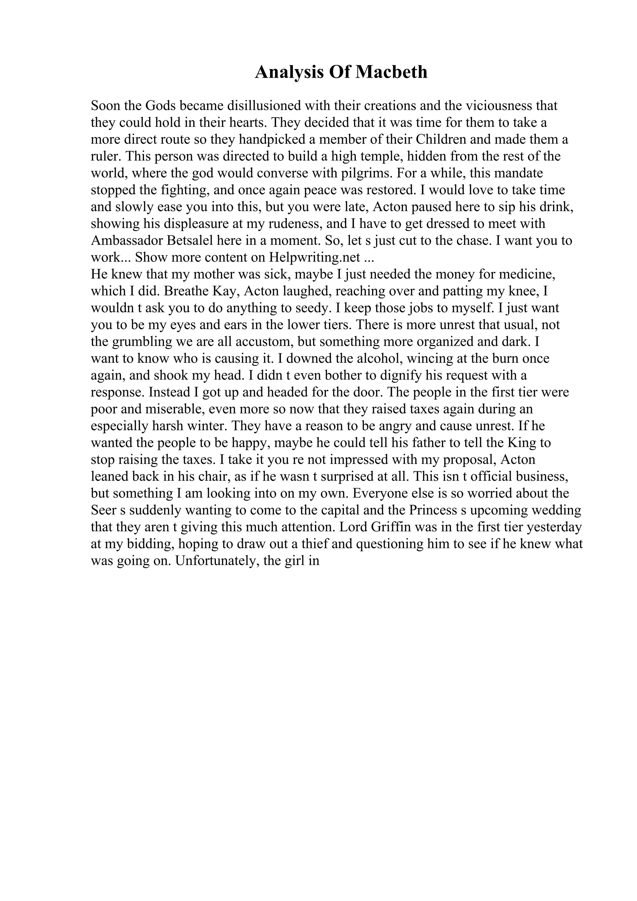 Analysis Of Macbeth
Soon the Gods became disillusioned with their creations and the viciousness that
they could hold in their hearts. They decided that it was time for them to take a
more direct route so they handpicked a member of their Children and made them a
ruler. This person was directed to build a high temple, hidden from the rest of the
world, where the god would converse with pilgrims. For a while, this mandate
stopped the fighting, and once again peace was restored. I would love to take time
and slowly ease you into this, but you were late, Acton paused here to sip his drink,
showing his displeasure at my rudeness, and I have to get dressed to meet with
Ambassador Betsalel here in a moment. So, let s just cut to the chase. I want you to
work... Show more content on Helpwriting.net ...
He knew that my mother was sick, maybe I just needed the money for medicine,
which I did. Breathe Kay, Acton laughed, reaching over and patting my knee, I
wouldn t ask you to do anything to seedy. I keep those jobs to myself. I just want
you to be my eyes and ears in the lower tiers. There is more unrest that usual, not
the grumbling we are all accustom, but something more organized and dark. I
want to know who is causing it. I downed the alcohol, wincing at the burn once
again, and shook my head. I didn t even bother to dignify his request with a
response. Instead I got up and headed for the door. The people in the first tier were
poor and miserable, even more so now that they raised taxes again during an
especially harsh winter. They have a reason to be angry and cause unrest. If he
wanted the people to be happy, maybe he could tell his father to tell the King to
stop raising the taxes. I take it you re not impressed with my proposal, Acton
leaned back in his chair, as if he wasn t surprised at all. This isn t official business,
but something I am looking into on my own. Everyone else is so worried about the
Seer s suddenly wanting to come to the capital and the Princess s upcoming wedding
that they aren t giving this much attention. Lord Griffin was in the first tier yesterday
at my bidding, hoping to draw out a thief and questioning him to see if he knew what
was going on. Unfortunately, the girl in
 