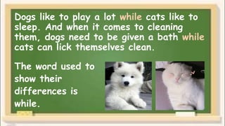 Dogs like to play a lot while cats like to
sleep. And when it comes to cleaning
them, dogs need to be given a bath while
cats can lick themselves clean.
The word used to
show their
differences is
while.
 