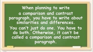 When planning to write
a comparison and contrast
paragraph, you have to write about
similarities and differences.
You can’t just do one. You have to
do both. Otherwise, it can’t be
called a comparison and contrast
paragraph.
 