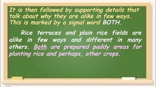It is then followed by supporting details that
talk about why they are alike in few ways.
This is marked by a signal word BOTH.
Rice terraces and plain rice fields are
alike in few ways and different in many
others. Both are prepared paddy areas for
planting rice and perhaps, other crops.
 