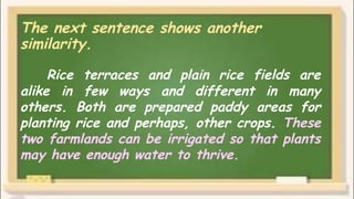 The next sentence shows another
similarity.
Rice terraces and plain rice fields are
alike in few ways and different in many
others. Both are prepared paddy areas for
planting rice and perhaps, other crops. These
two farmlands can be irrigated so that plants
may have enough water to thrive.
 