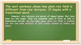 The next sentence shows how plain rice field is
different from rice terraces. It begins with a
transitional word.
However, rice terraces are pieces of sloped planes that have
been cut into steps. They are commonly used to farm on hilly or
mountainous terrain. On the other hand, plain rice fields or paddies
are flat and wide surfaces of land usually farmed on valleys and
plains.
 