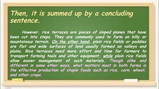Then, it is summed up by a concluding
sentence.
However, rice terraces are pieces of sloped planes that have
been cut into steps. They are commonly used to farm on hilly or
mountainous terrain. On the other hand, plain rice fields or paddies
are flat and wide surfaces of land usually farmed on valleys and
plains. Rice terraces need more effort and time for farmers to
transport farming tools and other equipment, while plain rice fields
allow easier management of such materials. Though alike and
different in some other ways, what matters most in both farms is
the effective production of staple foods such as rice, corn, wheat,
and other crops.
 