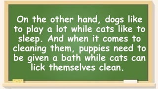 On the other hand, dogs like
to play a lot while cats like to
sleep. And when it comes to
cleaning them, puppies need to
be given a bath while cats can
lick themselves clean.
 