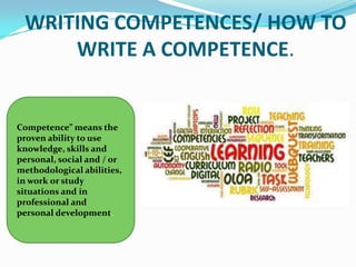 WRITING COMPETENCES/ HOW TO
     WRITE A COMPETENCE.


Competence” means the
proven ability to use
knowledge, skills and
personal, social and / or
methodological abilities,
in work or study
situations and in
professional and
personal development.
 