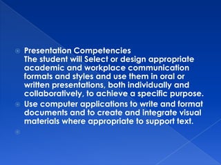    Presentation Competencies
    The student will Select or design appropriate
    academic and workplace communication
    formats and styles and use them in oral or
    written presentations, both individually and
    collaboratively, to achieve a specific purpose.
   Use computer applications to write and format
    documents and to create and integrate visual
    materials where appropriate to support text.

 