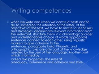    when we write and when we construct texts and to
    do so, based on the intention of the letter, of the
    objectives of the text, we have to master a set of skills
    and strategies: discriminate relevant information from
    the irrelevant, structure them in a chronological order
    and understandable choice of words appropriate
    sentences connect to each other, using linguistic
    markers to give cohesion to the
    sentences, paragraphs build. Phonetic and
    orthographic rules are only part of the knowledge
    needed by the user of the language. Another part
    which is formed by
    called text properties: the rules of
    adequacy, coherence and cohesion and style.
 