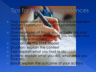    Your application is your personal advertisement
    and an opportunity for you to promote
    yourself.
   Give examples of things you actually did and
    how you did them. Make sure you include your
    personal involvement.
   You can Use the STAR model:
   Situation: explain the context
   Task: explain what you had to do
   Actions: explain what you did, what steps you
    took etc.
   Result: explain the outcome of your actions
 