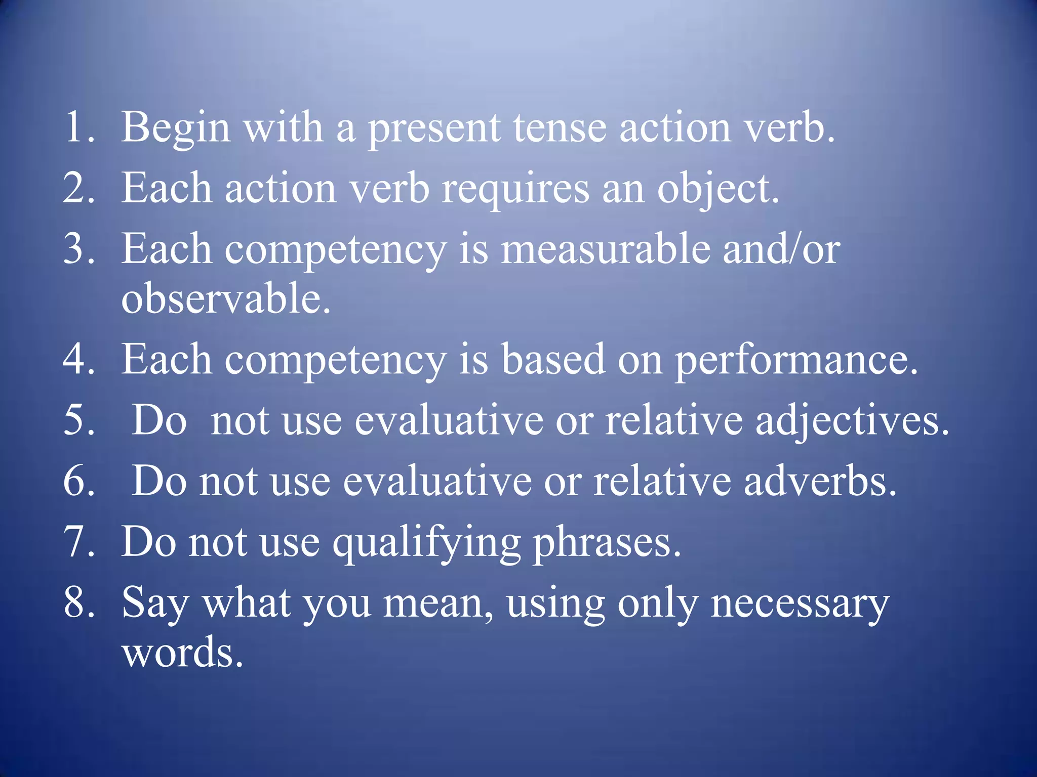1. Begin with a present tense action verb.
2. Each action verb requires an object.
3. Each competency is measurable and/or
   observable.
4. Each competency is based on performance.
5. Do not use evaluative or relative adjectives.
6. Do not use evaluative or relative adverbs.
7. Do not use qualifying phrases.
8. Say what you mean, using only necessary
   words.
 