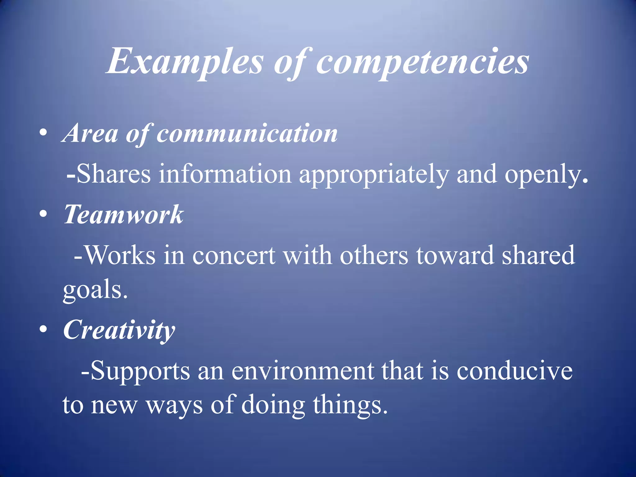 Examples of competencies
• Area of communication
   -Shares information appropriately and openly.
• Teamwork
    -Works in concert with others toward shared
  goals.
• Creativity
     -Supports an environment that is conducive
  to new ways of doing things.
 