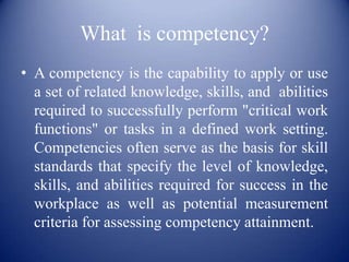 What is competency?
• A competency is the capability to apply or use
  a set of related knowledge, skills, and abilities
  required to successfully perform "critical work
  functions" or tasks in a defined work setting.
  Competencies often serve as the basis for skill
  standards that specify the level of knowledge,
  skills, and abilities required for success in the
  workplace as well as potential measurement
  criteria for assessing competency attainment.
 
