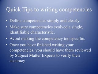 Quick Tips to writing competencies
• Define competencies simply and clearly.
• Make sure competencies evolved a single,
  identifiable characteristic.
• Avoid making the competency too specific.
• Once you have finished writing your
  competencies, you should have them reviewed
  by Subject Matter Experts to verify their
  accuracy
 