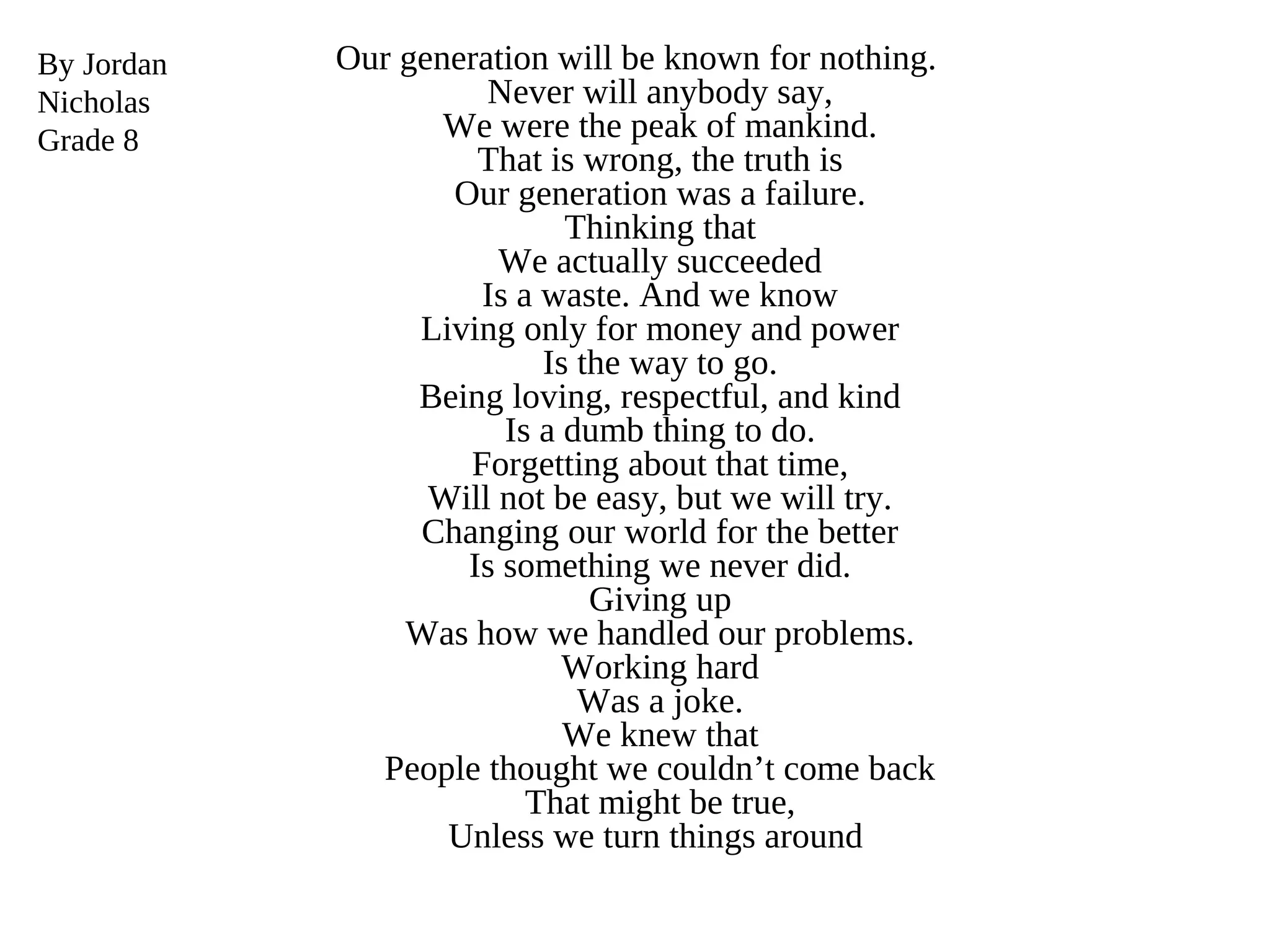 Our generation will be known for nothing.
Never will anybody say,
We were the peak of mankind.
That is wrong, the truth is
Our generation was a failure.
Thinking that
We actually succeeded
Is a waste. And we know
Living only for money and power
Is the way to go.
Being loving, respectful, and kind
Is a dumb thing to do.
Forgetting about that time,
Will not be easy, but we will try.
Changing our world for the better
Is something we never did.
Giving up
Was how we handled our problems.
Working hard
Was a joke.
We knew that
People thought we couldn’t come back
That might be true,
Unless we turn things around
By Jordan
Nicholas
Grade 8
 