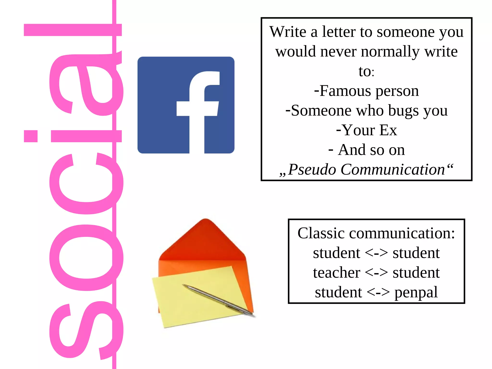 social
Classic communication:
student <-> student
teacher <-> student
student <-> penpal
Write a letter to someone you
would never normally write
to:
-Famous person
-Someone who bugs you
-Your Ex
- And so on
„Pseudo Communication“
 
