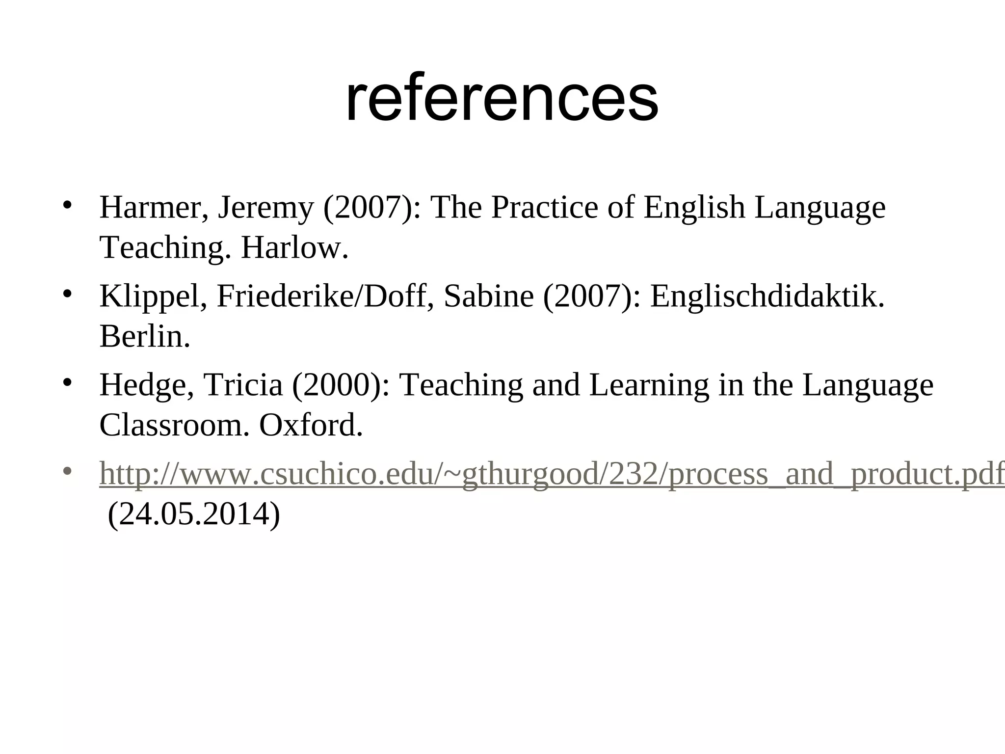 references
• Harmer, Jeremy (2007): The Practice of English Language
Teaching. Harlow.
• Klippel, Friederike/Doff, Sabine (2007): Englischdidaktik.
Berlin.
• Hedge, Tricia (2000): Teaching and Learning in the Language
Classroom. Oxford.
• http://www.csuchico.edu/~gthurgood/232/process_and_product.pdf
(24.05.2014)
 
