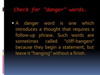 Check for "danger" words.

A    danger word is one which
 introduces a thought that requires a
 follow-up phrase. Such words are
 sometimes called "cliff-hangers"
 because they begin a statement, but
 leave it "hanging" without a finish.
 