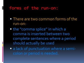 forms of the run-on:

 There are two common forms of the
  run-on:
 the "comma splice" in which a
  comma is inserted between two
  complete sentences where a period
  should actually be used
 a lack of punctuation where a semi-
  colon or period is needed.
 