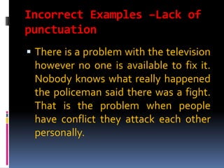 Incorrect Examples –Lack of
punctuation
 There is a problem with the television
 however no one is available to fix it.
 Nobody knows what really happened
 the policeman said there was a fight.
 That is the problem when people
 have conflict they attack each other
 personally.
 