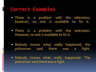 Correct Examples
 There is a problem with the television;
  however, no one is available to fix it.

 There is a problem with the               television.
  However, no one is available to fix it.

 Nobody knows what really happened; the
  policeman said there    was   a   fight.

 Nobody knows what really happened. The
  policeman said there was a fight.
 