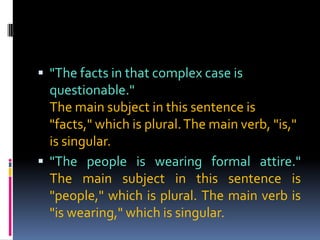  "The facts in that complex case is
  questionable."
  The main subject in this sentence is
  "facts," which is plural. The main verb, "is,"
  is singular.
 "The people is wearing formal attire."
  The main subject in this sentence is
  "people," which is plural. The main verb is
  "is wearing," which is singular.
 