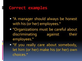 Correct examples

 "A manager should always be honest
  with his (or her) employees.“
 "Organizations must be careful about
  discriminating       against      their
  employees.“
 "If you really care about somebody,
  let him (or her) make his (or her) own
  choices."
 