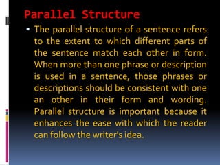 Parallel Structure
 The parallel structure of a sentence refers
  to the extent to which different parts of
  the sentence match each other in form.
  When more than one phrase or description
  is used in a sentence, those phrases or
  descriptions should be consistent with one
  an other in their form and wording.
  Parallel structure is important because it
  enhances the ease with which the reader
  can follow the writer's idea.
 