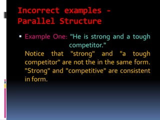 Incorrect examples -
Parallel Structure
 Example One: "He is strong and a tough
               competitor."
 Notice that "strong" and "a tough
 competitor" are not the in the same form.
 "Strong" and "competitive" are consistent
 in form.
 