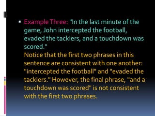  Example Three: "In the last minute of the
  game, John intercepted the football,
  evaded the tacklers, and a touchdown was
  scored."
  Notice that the first two phrases in this
  sentence are consistent with one another:
  "intercepted the football" and "evaded the
  tacklers." However, the final phrase, "and a
  touchdown was scored" is not consistent
  with the first two phrases.
 